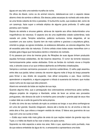 águas em seu leito uma estreita muralha de rocha.
Os olhos de Abaré, como os do animal noturno, deleitavam-se com o aspecto desse
abismo cheio de sombra e silêncio. Ele desceu pelas escarpas do rochedo até onde abria-
se uma fenda coberta de limo e parasitas. O burburinho surdo, que exalava dali, como de
um caramujo, fazia supor a entrada elíptica de alguma gruta profunda. O velho pajé
penetrou sem hesitar.
Depois de estreita e sinuosa galeria, abria-se de repente aos olhos deslumbrados uma
magnificência da natureza. O aspecto era de uma esplêndida cidade subterrânea, toda
vazada em prata. Templos soberbos, palácios suntuosos, torres elegantes, ali se
sucediam uns aos outros. Quanto tem de mais sublime e gracioso a arquitetura gótica,
oriental ou grega, as ogivas rendadas, os arabescos delicados, as colunas elegantes, fora
ali excedido pela mão da natureza. O divino artista criara todas essas maravilhas com a
simples gota d’água que transudava dentre o interstício do rochedo.
O rio passava por cima da imensa gruta. As filtrações de suas águas tinham produzido
aquelas formosas estalactites, de tão bizarros desenhos. O rumor da torrente ressoava
harmoniosamente pelas vastas abóbadas. Entre as fendas do rochedo via-se a límpida
veia, e através coava a luz que cintilava aljofrando as brilhantes cristalizações.
Vampiros e animais carniceiros povoavam o domínio subterrâneo. O velho pajé assentou
entre eles sua jazida; talvez careceu de recorrer alguma noite à força do braço possante
para firmar o seu direito de ocupante; mas afinal conquistou a paz. Seus vizinhos
aprenderam a respeitá-lo, e alguns pagavam o tributo à suserania do homem, que muitas
vezes nutriu-se da caça que eles preavam.
Abaré era venerado de todas as nações de sua raça.
Quando alguma tribo, que a perseguição dos colonizadores embrenhava pelos sertões,
afagava projetos de vingança e liberdade, antes de levar as armas aos povoados
portugueses, não deixava de subir à montanha para consultar o grande pajé de seus ritos
e saber dele se a sorte da guerra lhe seria propícia.
O velho do cimo de seu rochedo ab-rupto os avistava ao longe; e sua alma confrangia-se
em uma dor grande. Quando chegavam, descia até a borda do rio; ali enchia a mão da
areia alva e fina, que orlava a margem vestida de relvas. E falava aos guerreiros de sua
raça com uma voz surda e triste:
— Estão aqui nesta mão mais grãos de areia do que nações restam da grande raça dos
Tupis; e o hálito de Abaré os faz voar a todos uns após outros.
Soprando na mão esparzia a areia nos ares; feito o que, apanhava outro punhado, mas
da que estava embebida da água do rio, e amassando-a apresentava uma bola:
 