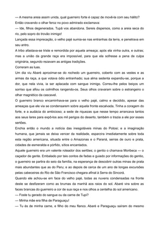 — A mesma areia assim unida, qual guerreiro forte é capaz de movê-la com seu hálito?
Então cravando o olhar feroz no povo admirado exclamava:
— Ide, filhos degenerados. Tupã vos abandona. Sereis dispersos, como a areia seca do
rio, pelo sopro do trovão inimigo!
Lançada essa imprecação, o velho pajé sumia-se nas entranhas da terra, e penetrava em
seu antro.
A tribo afastava-se triste e remordida por aquela ameaça; após ela vinha outra, e outras;
mas a união da grande raça era impossível, para que ela sofresse a pena de culpa
originária, segundo rezavam as antigas tradições.
Correram as luas.
Um dia viu Abaré aproximar-se do rochedo um guerreiro, coberto com as vestes e as
armas da raça, a que votava ódio entranhado; sua alma sedenta expandiu-se, porque a
dor, que nela vivia, ia ser aplacada com sangue inimigo. Correu-lhe pelos beiços um
sorriso que afiou os colmilhos rangendo-os. Seus olhos cravaram sobre o estrangeiro o
olhar magnético da cascavel.
O guerreiro branco encaminhava-se para o velho pajé, calmo e decidido, apesar das
ameaças que ele via se condensarem sobre aquela fronte escalvada. Tinha a coragem do
forte, e a audácia do ambicioso; a sede de riquezas que nesse tempo arrancava tantos
aos seus lares para expô-los aos mil perigos do deserto, também o trazia a ele por esses
sertões.
Enchia então o mundo a notícia das inesgotáveis minas do Potosi; e a imaginação
humana, que jamais se deixa vencer da realidade, esparzira imediatamente sobre toda
esta região americana, situada entre o Amazonas e o Paraná, serras de ouro e prata,
cidades de esmeralda e pórfido, sítios encantados.
Aquele guerreiro era um valente roteador dos sertões; o gentio o chamava Moribeca — o
caçador de gente. Embalado por tais contos de fadas e guiado por informações do gentio,
o guerreiro se partira do seio da família, na esperança de descobrir outras minas de prata
mais abundantes que as do Peru; e ao depois de cerca de um ano de longas excursões
pelas cabeceiras do Rio de São Francisco chegara afinal à Serra do Sincorá.
Quando ele achou-se em face do velho pajé, todas as nuvens condensadas na fronte
deste se desfizeram como as brumas da manhã aos raios do sol. Abaré vira sobre as
faces brancas do guerreiro a cor de sua raça e nos olhos a centelha do sol americano.
— Foste tu gerado do sangue ou da carne de Tupi?
— Minha mãe era filha de Paraguaçu!
— Tu és de minha carne, e filho do meu flanco. Abaré e Paraguaçu saíram do mesmo
 