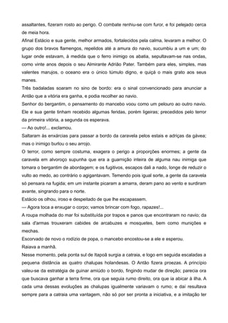 assaltantes, fizeram rosto ao perigo. O combate renhiu-se com furor, e foi pelejado cerca
de meia hora.
Afinal Estácio e sua gente, melhor armados, fortalecidos pela calma, levaram a melhor. O
grupo dos bravos flamengos, repelidos até a amura do navio, sucumbiu a um e um; do
lugar onde estavam, à medida que o ferro inimigo os abatia, sepultavam-se nas ondas,
como vinte anos depois o seu Almirante Adrião Pater. Também para eles, simples, mas
valentes marujos, o oceano era o único túmulo digno, e quiçá o mais grato aos seus
manes.
Três badaladas soaram no sino de bordo: era o sinal convencionado para anunciar a
Antão que a vitória era ganha, e podia recolher ao navio.
Senhor do bergantim, o pensamento do mancebo voou como um pelouro ao outro navio.
Ele e sua gente tinham recebido algumas feridas, porém ligeiras; precedidos pelo terror
da primeira vitória, a segunda os esperava.
— Ao outro!... exclamou.
Saltaram às enxárcias para passar a bordo da caravela pelos estais e adriças da gávea;
mas o inimigo burlou o seu arrojo.
O terror, como sempre costuma, exagera o perigo a proporções enormes; a gente da
caravela em alvoroço supunha que era a guarnição inteira de alguma nau inimiga que
tomara o bergantim de abordagem; e os fugitivos, escapos dali a nado, longe de reduzir o
vulto ao medo, ao contrário o agigantavam. Temendo pois igual sorte, a gente da caravela
só pensara na fugida; em um instante picaram a amarra, deram pano ao vento e surdiram
avante, singrando para o norte.
Estácio os olhou, iroso e despeitado de que lhe escapassem.
— Agora toca a enxugar o corpo; vamos brincar com fogo, rapazes!...
A roupa molhada do mar foi substituída por trapos e panos que encontraram no navio; da
sala d'armas trouxeram cabides de arcabuzes e mosquetes, bem como munições e
mechas.
Escorvado de novo o rodízio de popa, o mancebo encostou-se a ele e esperou.
Raiava a manhã.
Nesse momento, pela ponta sul de Itapoã surgia a catraia, e logo em seguida escaladas a
pequena distância as quatro chalupas holandesas. O Antão fizera proezas. A princípio
valeu-se da estratégia de guinar amiúdo o bordo, fingindo mudar de direção; parecia ora
que buscava ganhar a terra firme, ora que seguia rumo direito, ora que ia abicar à ilha. A
cada uma dessas evoluções as chalupas igualmente variavam o rumo; e daí resultava
sempre para a catraia uma vantagem, não só por ser pronta a iniciativa, e a imitação ter
 