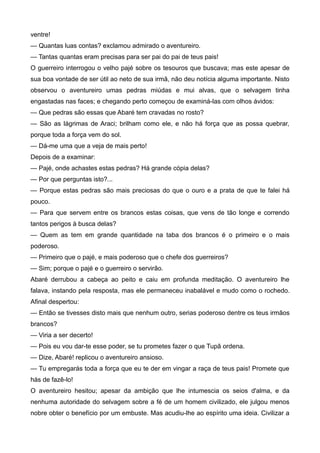 ventre!
— Quantas luas contas? exclamou admirado o aventureiro.
— Tantas quantas eram precisas para ser pai do pai de teus pais!
O guerreiro interrogou o velho pajé sobre os tesouros que buscava; mas este apesar de
sua boa vontade de ser útil ao neto de sua irmã, não deu notícia alguma importante. Nisto
observou o aventureiro umas pedras miúdas e mui alvas, que o selvagem tinha
engastadas nas faces; e chegando perto começou de examiná-las com olhos ávidos:
— Que pedras são essas que Abaré tem cravadas no rosto?
— São as lágrimas de Araci; brilham como ele, e não há força que as possa quebrar,
porque toda a força vem do sol.
— Dá-me uma que a veja de mais perto!
Depois de a examinar:
— Pajé, onde achastes estas pedras? Há grande cópia delas?
— Por que perguntas isto?...
— Porque estas pedras são mais preciosas do que o ouro e a prata de que te falei há
pouco.
— Para que servem entre os brancos estas coisas, que vens de tão longe e correndo
tantos perigos à busca delas?
— Quem as tem em grande quantidade na taba dos brancos é o primeiro e o mais
poderoso.
— Primeiro que o pajé, e mais poderoso que o chefe dos guerreiros?
— Sim; porque o pajé e o guerreiro o servirão.
Abaré derrubou a cabeça ao peito e caiu em profunda meditação. O aventureiro lhe
falava, instando pela resposta, mas ele permaneceu inabalável e mudo como o rochedo.
Afinal despertou:
— Então se tivesses disto mais que nenhum outro, serias poderoso dentre os teus irmãos
brancos?
— Viria a ser decerto!
— Pois eu vou dar-te esse poder, se tu prometes fazer o que Tupã ordena.
— Dize, Abaré! replicou o aventureiro ansioso.
— Tu empregarás toda a força que eu te der em vingar a raça de teus pais! Promete que
hás de fazê-lo!
O aventureiro hesitou; apesar da ambição que lhe intumescia os seios d'alma, e da
nenhuma autoridade do selvagem sobre a fé de um homem civilizado, ele julgou menos
nobre obter o benefício por um embuste. Mas acudiu-lhe ao espírito uma ideia. Civilizar a
 