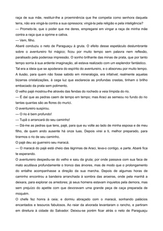 raça de sua mãe, restituir-lhe a proeminência que lhe competia como senhora daquela
terra, não era vingá-la contra a sua opressora; vingá-la pela religião e pela inteligência?
— Prometo-te, que o poder que me deres, empregarei em vingar a raça de minha mãe
contra a raça que a oprime e cativa.
— Vem, filho.
Abaré conduziu o neto de Paraguaçu à gruta. O efeito desse espetáculo deslumbrante
sobre o aventureiro foi mágico; ficou por muito tempo sem palavra nem reflexão,
paralisado pela poderosa impressão. O sonho brilhante das minas de prata, que por tanto
tempo sorria à sua ardente imaginação, ali estava realizado com um esplendor fantástico.
Tal era a ideia que se apoderara do espírito do aventureiro, e o absorveu por muito tempo.
A ilusão, para quem não fosse sabido em mineralogia, era infalível; realmente aquelas
bizarras cristalizações, à cega luz que esclarecia as profundas crastas, tinham o brilho
embaciado da prata sem polimento.
O velho pajé mostrou-lhe através das fendas do rochedo a veia límpida do rio.
— É daí que as pedras caem de tempo em tempo; mas Araci as semeou no fundo do rio
tantas quantas são as flores do murici.
O aventureiro suspirou.
— O rio é bem profundo!
— Tupã o arrancará do seu caminho!
— Dá-me as pedras que tens, pajé, para que eu volte ao lado de minha esposa e de meu
filho, de quem ando ausente há onze luas. Depois virei a ti, melhor preparado, para
tirarmos o rio de seu caminho.
O pajé deu ao guerreiro seu maracá.
— O maracá do pajé está cheio das lágrimas de Araci, leva-o contigo, e parte. Abaré fica
te esperando.
O aventureiro despediu-se do velho e saiu da gruta; por onde passava com sua faca de
mato acutilava profundamente o tronco das árvores, mas de modo que o prolongamento
do entalhe acompanhasse a direção da sua marcha. Depois de algumas horas de
caminho encontrou a bandeira arranchada à sombra das aroeiras, onde pela manhã a
deixara, para explorar os arredores; já seus homens estavam inquietos pela demora, mas
sem prejuízo do apetite com que devoravam uma grande peça de caça preparada de
moquém.
O chefe fez honra à ceia; e dormiu abraçado com o maracá, sonhando palácios
encantados e tesouros fabulosos. Ao raiar da alvorada levantaram o rancho, e partiram
em direitura à cidade do Salvador. Deixou-se porém ficar atrás o neto de Paraguaçu
 