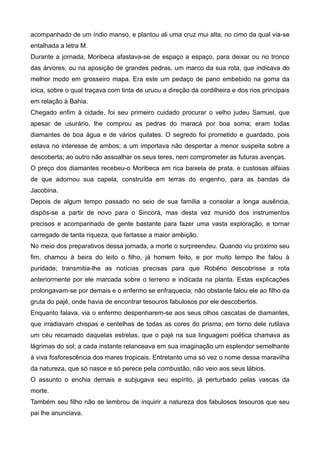 acompanhado de um índio manso, e plantou ali uma cruz mui alta, no cimo da qual via-se
entalhada a letra M.
Durante a jornada, Moribeca afastava-se de espaço a espaço, para deixar ou no tronco
das árvores, ou na aposição de grandes pedras, um marco da sua rota, que indicava do
melhor modo em grosseiro mapa. Era este um pedaço de pano embebido na goma da
icica, sobre o qual traçava com tinta de urucu a direção da cordilheira e dos rios principais
em relação à Bahia.
Chegado enfim à cidade, foi seu primeiro cuidado procurar o velho judeu Samuel, que
apesar de usurário, lhe comprou as pedras do maracá por boa soma; eram todas
diamantes de boa água e de vários quilates. O segredo foi prometido e guardado, pois
estava no interesse de ambos; a um importava não despertar a menor suspeita sobre a
descoberta; ao outro não assoalhar os seus teres, nem comprometer as futuras avenças.
O preço dos diamantes recebeu-o Moribeca em rica baixela de prata, e custosas alfaias
de que adornou sua capela, construída em terras do engenho, para as bandas da
Jacobina.
Depois de algum tempo passado no seio de sua família a consolar a longa ausência,
dispôs-se a partir de novo para o Sincorá, mas desta vez munido dos instrumentos
precisos e acompanhado de gente bastante para fazer uma vasta exploração, e tornar
carregado de tanta riqueza, que fartasse a maior ambição.
No meio dos preparativos dessa jornada, a morte o surpreendeu. Quando viu próximo seu
fim, chamou à beira do leito o filho, já homem feito, e por muito tempo lhe falou à
puridade; transmitia-lhe as notícias precisas para que Robério descobrisse a rota
anteriormente por ele marcada sobre o terreno e indicada na planta. Estas explicações
prolongavam-se por demais e o enfermo se enfraquecia; não obstante falou ele ao filho da
gruta do pajé, onde havia de encontrar tesouros fabulosos por ele descobertos.
Enquanto falava, via o enfermo despenharem-se aos seus olhos cascatas de diamantes,
que irradiavam chispas e centelhas de todas as cores do prisma; em torno dele rutilava
um céu recamado daquelas estrelas, que o pajé na sua linguagem poética chamava as
lágrimas do sol; a cada instante relanceava em sua imaginação um esplendor semelhante
à viva fosforescência dos mares tropicais. Entretanto uma só vez o nome dessa maravilha
da natureza, que só nasce e só perece pela combustão, não veio aos seus lábios.
O assunto o enchia demais e subjugava seu espírito, já perturbado pelas vascas da
morte.
Também seu filho não se lembrou de inquirir a natureza dos fabulosos tesouros que seu
pai lhe anunciava.
 