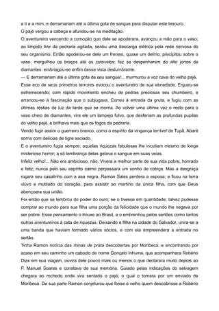 a ti e a mim, e derramariam até a última gota de sangue para disputar este tesouro.
O pajé vergou a cabeça e afundou-se na meditação.
O aventureiro vencendo a comoção que dele se apoderara, avançou a mão para o vaso;
ao límpido tinir da pedraria agitada, sentiu uma descarga elétrica pela rede nervosa do
seu organismo. Então apoderou-se dele um frenesi, quase um delírio; precipitou sobre o
vaso, mergulhou os braços até os cotovelos; fez se despenharem do alto jorros de
diamantes: embriagou-se enfim dessa vista deslumbrante.
— E derramariam até a última gota de seu sangue!... murmurou a voz cava do velho pajé.
Esse eco de seus primeiros terrores evocou o aventureiro de sua ebriedade. Ergueu-se
estremecendo; com rápido movimento encheu de pedras preciosas seu chumbeiro, e
arrancou-se à fascinação que o subjugava. Correu à entrada da gruta, e fugiu com as
últimas réstias de luz da tarde que se morria. Ao volver uma última vez o rosto para o
vaso cheio de diamantes, vira ele um lampejo fulvo, que desferiam as profundas pupilas
do velho pajé, e brilhava mais que os fogos da pedraria.
Vendo fugir assim o guerreiro branco, como o espírito da vingança terrível de Tupã, Abaré
sorria com delícias de tigre saciado.
E o aventureiro fugia sempre; aquelas riquezas fabulosas lhe incutiam mesmo de longe
misterioso horror; a só lembrança delas gelava o sangue em suas veias.
Infeliz velho!... Não era ambicioso, não. Vivera a melhor parte de sua vida pobre, honrado
e feliz; nunca pelo seu espírito calmo perpassara um sonho de cobiça. Mas a desgraça
roçara seu casalinho com a asa negra. Ramon Sales perdera a esposa; e ficou na terra
viúvo e mutilado do coração, para assistir ao martírio da única filha, com que Deus
abençoara sua união.
Foi então que se lembrou do poder do ouro; se o tivesse em quantidade, talvez pudesse
comprar ao mundo para sua filha uma porção da felicidade que o mundo lhe negava por
ser pobre. Esse pensamento o trouxe ao Brasil, e o embrenhou pelos sertões como tantos
outros aventureiros à cata de riquezas. Deixando a filha na cidade do Salvador, unira-se a
uma banda que haviam formado vários sócios, e com ela empreendera a entrada no
sertão.
Tinha Ramon notícia das minas de prata descobertas por Moribeca; e encontrando por
acaso em seu caminho um caboclo de nome Gonçalo Inhuma, que acompanhara Robério
Dias em sua viagem, ouvira dele pouco mais ou menos o que declarara muito depois ao
P. Manuel Soares e constava de sua memória. Guiado pelas indicações do selvagem
chegara ao rochedo onde vira sentado o pajé; o qual o tomara por um enviado de
Moribeca. De sua parte Ramon conjeturou que fosse o velho quem descobrisse a Robério
 