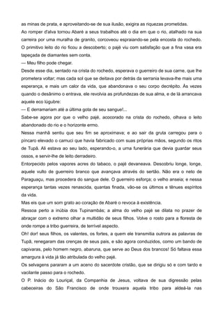 as minas de prata, e aproveitando-se de sua ilusão, exigira as riquezas prometidas.
Ao romper d'alva tornou Abaré a seus trabalhos até o dia em que o rio, atalhado na sua
carreira por uma muralha de granito, corcoveou espraiando-se pela encosta do rochedo.
O primitivo leito do rio ficou a descoberto; o pajé viu com satisfação que a fina vasa era
tapeçada de diamantes sem conta.
— Meu filho pode chegar.
Desde esse dia, sentado na crista do rochedo, esperava o guerreiro de sua carne, que lhe
prometera voltar; mas cada sol que se deitava por detrás da serrania levava-lhe mais uma
esperança, e mais um calor da vida, que abandonava o seu corpo decrépito. Às vezes
quando o desânimo o entrava, ele revolvia as profundezas de sua alma, e de lá arrancava
aquele eco lúgubre:
— E derramariam até a última gota de seu sangue!...
Sabe-se agora por que o velho pajé, acocorado na crista do rochedo, olhava o leito
abandonado do rio e o horizonte ermo.
Nessa manhã sentiu que seu fim se aproximava; e ao sair da gruta carregou para o
píncaro elevado o camuci que havia fabricado com suas próprias mãos, segundo os ritos
de Tupã. Ali estava ao seu lado, esperando-o, a urna funerária que devia guardar seus
ossos, e servir-lhe de leito derradeiro.
Entorpecido pelos vapores acres do tabaco, o pajé devaneava. Descobriu longe, longe,
aquele vulto de guerreiro branco que avançava através do sertão. Não era o neto de
Paraguaçu, mas procedera do sangue dele. O guerreiro esforça; o velho anseia; e nessa
esperança tantas vezes renascida, quantas finada, vão-se os últimos e tênues espíritos
da vida.
Mas eis que um som grato ao coração de Abaré o revoca à existência.
Ressoa perto a inúbia dos Tupinambás; a alma do velho pajé se dilata no prazer de
abraçar com o extremo olhar a multidão de seus filhos. Volve o rosto para a floresta de
onde rompe a tribo guerreira, de terrível aspecto.
Oh! dor! seus filhos, os valentes, os fortes, a quem ele transmitia outrora as palavras de
Tupã, renegaram das crenças de seus pais, e são agora conduzidos, como um bando de
capivaras, pelo homem negro, abaruna, que serve ao Deus dos brancos! Só faltava essa
amargura à vida já tão atribulada do velho pajé.
Os selvagens pararam a um aceno do sacerdote cristão, que se dirigiu só e com tardo e
vacilante passo para o rochedo.
O P. Inácio do Louriçal, da Companhia de Jesus, voltava de sua digressão pelas
cabeceiras do São Francisco de onde trouxera aquela tribo para aldeá-la nas
 