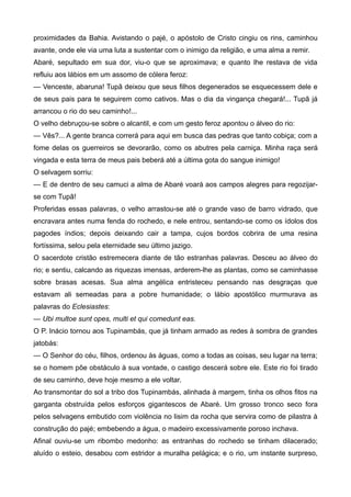 proximidades da Bahia. Avistando o pajé, o apóstolo de Cristo cingiu os rins, caminhou
avante, onde ele via uma luta a sustentar com o inimigo da religião, e uma alma a remir.
Abaré, sepultado em sua dor, viu-o que se aproximava; e quanto lhe restava de vida
refluiu aos lábios em um assomo de cólera feroz:
— Venceste, abaruna! Tupã deixou que seus filhos degenerados se esquecessem dele e
de seus pais para te seguirem como cativos. Mas o dia da vingança chegará!... Tupã já
arrancou o rio do seu caminho!...
O velho debruçou-se sobre o alcantil, e com um gesto feroz apontou o álveo do rio:
— Vês?... A gente branca correrá para aqui em busca das pedras que tanto cobiça; com a
fome delas os guerreiros se devorarão, como os abutres pela carniça. Minha raça será
vingada e esta terra de meus pais beberá até a última gota do sangue inimigo!
O selvagem sorriu:
— E de dentro de seu camuci a alma de Abaré voará aos campos alegres para regozijar-
se com Tupã!
Proferidas essas palavras, o velho arrastou-se até o grande vaso de barro vidrado, que
encravara antes numa fenda do rochedo, e nele entrou, sentando-se como os ídolos dos
pagodes índios; depois deixando cair a tampa, cujos bordos cobrira de uma resina
fortíssima, selou pela eternidade seu último jazigo.
O sacerdote cristão estremecera diante de tão estranhas palavras. Desceu ao álveo do
rio; e sentiu, calcando as riquezas imensas, arderem-lhe as plantas, como se caminhasse
sobre brasas acesas. Sua alma angélica entristeceu pensando nas desgraças que
estavam ali semeadas para a pobre humanidade; o lábio apostólico murmurava as
palavras do Eclesiastes:
— Ubi multoe sunt opes, multi et qui comedunt eas.
O P. Inácio tornou aos Tupinambás, que já tinham armado as redes à sombra de grandes
jatobás:
— O Senhor do céu, filhos, ordenou às águas, como a todas as coisas, seu lugar na terra;
se o homem põe obstáculo à sua vontade, o castigo descerá sobre ele. Este rio foi tirado
de seu caminho, deve hoje mesmo a ele voltar.
Ao transmontar do sol a tribo dos Tupinambás, alinhada à margem, tinha os olhos fitos na
garganta obstruída pelos esforços gigantescos de Abaré. Um grosso tronco seco fora
pelos selvagens embutido com violência no lisim da rocha que servira como de pilastra à
construção do pajé; embebendo a água, o madeiro excessivamente poroso inchava.
Afinal ouviu-se um ribombo medonho: as entranhas do rochedo se tinham dilacerado;
aluído o esteio, desabou com estridor a muralha pelágica; e o rio, um instante surpreso,
 