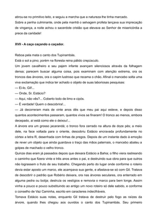 atirou-se no primitivo leito, e seguiu a marcha que a natureza lhe tinha marcado.
Sobre a penha culminante, onde pela manhã o selvagem profeta lançava sua imprecação
de vingança, a noite achou o sacerdote cristão que elevava ao Senhor de misericórdia a
prece da caridade!
XVII - A caça caçando o caçador.
Reboa pela mata o canto dos Tupinambás.
Está o sol a pino; porém na floresta reina pálido crepúsculo.
Um jovem cavalheiro e seu pajem infante avançam silenciosos através da folhagem
densa; parecem buscar alguma coisa, pois examinam com atenção extrema, ora os
troncos das árvores, ora o capim lustroso que recama o chão. Afinal o mancebo solta uma
viva exclamação que indica ter achado o objeto de suas laboriosas pesquisas:
— Ei-lo, Gil!...
— Onde, Sr. Estácio?
— Aqui, não vês?... Coberto todo de limo e cipós.
— É verdade! Quem o descobrira!...
— Já decorreram mais de vinte anos dês que meu pai aqui esteve, e depois disso
quantos acontecimentos passaram, quantos vivos se finaram! O tronco ao menos, embora
decepado, aí está como ele o deixou!...
A árvore era um grosso jacarandá; o tronco fora cerrado na altura de doze pés; a meio
dele, na face voltada para o oriente, descobriu Estácio encravada profundamente no
córtex a letra R, desenhada com linhas de pregos. Depois de um instante dado à emoção
de rever um objeto que ainda guardava o traço das mãos paternais, o mancebo abateu a
golpes de machado o velho tronco.
Quinze dias eram já passados depois que deixara Estácio a Bahia; o filho viera rastreando
o caminho que fizera vinte e três anos antes o pai, e destruindo sua obra para que outros
não lograssem o fruto de seu trabalho. Chegando perto do lugar onde conforme o roteiro
devia estar aposto um marco, ele acampava sua gente, e afastava-se só com Gil. Tratava
de descobrir o padrão que Robério deixara, ora nas árvores seculares, ora enterrado em
alguma pedra ou botija; destruía os vestígios e removia o marco para bem longe. Assim
vinha a pouco e pouco substituindo ao antigo um novo roteiro só dele sabido, e conforme
o conselho de Vaz Caminha, escrito em caracteres indecifráveis.
Tomava Estácio suas notas, enquanto Gil tratava de destruir pelo fogo as raízes da
árvore, quando lhes chegou aos ouvidos o canto dos Tupinambás. Seu primeiro
 