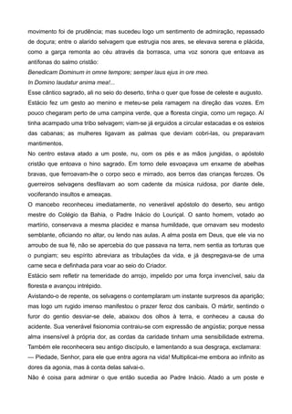 movimento foi de prudência; mas sucedeu logo um sentimento de admiração, repassado
de doçura; entre o alarido selvagem que estrugia nos ares, se elevava serena e plácida,
como a garça remonta ao céu através da borrasca, uma voz sonora que entoava as
antífonas do salmo cristão:
Benedicam Dominum in omne tempore; semper laus ejus in ore meo.
In Domino laudatur anima mea!...
Esse cântico sagrado, ali no seio do deserto, tinha o quer que fosse de celeste e augusto.
Estácio fez um gesto ao menino e meteu-se pela ramagem na direção das vozes. Em
pouco chegaram perto de uma campina verde, que a floresta cingia, como um regaço. Aí
tinha acampado uma tribo selvagem; viam-se já erguidos a circular estacadas e os esteios
das cabanas; as mulheres ligavam as palmas que deviam cobri-las, ou preparavam
mantimentos.
No centro estava atado a um poste, nu, com os pés e as mãos jungidas, o apóstolo
cristão que entoava o hino sagrado. Em torno dele esvoaçava um enxame de abelhas
bravas, que ferroavam-lhe o corpo seco e mirrado, aos berros das crianças ferozes. Os
guerreiros selvagens desfilavam ao som cadente da música ruidosa, por diante dele,
vociferando insultos e ameaças.
O mancebo reconheceu imediatamente, no venerável apóstolo do deserto, seu antigo
mestre do Colégio da Bahia, o Padre Inácio do Louriçal. O santo homem, votado ao
martírio, conservava a mesma placidez e mansa humildade, que ornavam seu modesto
semblante, oficiando no altar, ou lendo nas aulas. A alma posta em Deus, que ele via no
arroubo de sua fé, não se apercebia do que passava na terra, nem sentia as torturas que
o pungiam; seu espírito abreviara as tribulações da vida, e já despregava-se de uma
carne seca e definhada para voar ao seio do Criador.
Estácio sem refletir na temeridade do arrojo, impelido por uma força invencível, saiu da
floresta e avançou intrépido.
Avistando-o de repente, os selvagens o contemplaram um instante surpresos da aparição;
mas logo um rugido imenso manifestou o prazer feroz dos canibais. O mártir, sentindo o
furor do gentio desviar-se dele, abaixou dos olhos à terra, e conheceu a causa do
acidente. Sua venerável fisionomia contraiu-se com expressão de angústia; porque nessa
alma insensível à própria dor, as cordas da caridade tinham uma sensibilidade extrema.
Também ele reconhecera seu antigo discípulo, e lamentando a sua desgraça, exclamara:
— Piedade, Senhor, para ele que entra agora na vida! Multiplicai-me embora ao infinito as
dores da agonia, mas à conta delas salvai-o.
Não é coisa para admirar o que então sucedia ao Padre Inácio. Atado a um poste e
 