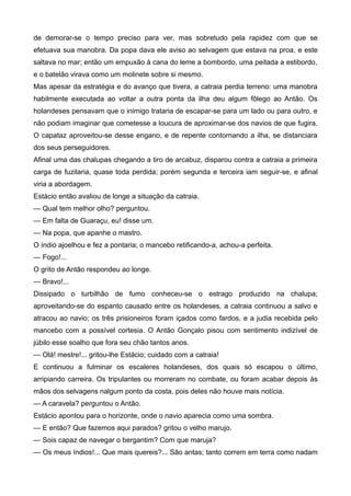 de demorar-se o tempo preciso para ver, mas sobretudo pela rapidez com que se
efetuava sua manobra. Da popa dava ele aviso ao selvagem que estava na proa, e este
saltava no mar; então um empuxão à cana do leme a bombordo, uma peitada a estibordo,
e o batelão virava como um molinete sobre si mesmo.
Mas apesar da estratégia e do avanço que tivera, a catraia perdia terreno: uma manobra
habilmente executada ao voltar a outra ponta da ilha deu algum fôlego ao Antão. Os
holandeses pensavam que o inimigo trataria de escapar-se para um lado ou para outro, e
não podiam imaginar que cometesse a loucura de aproximar-se dos navios de que fugira.
O capataz aproveitou-se desse engano, e de repente contornando a ilha, se distanciara
dos seus perseguidores.
Afinal uma das chalupas chegando a tiro de arcabuz, disparou contra a catraia a primeira
carga de fuzilaria, quase toda perdida; porém segunda e terceira iam seguir-se, e afinal
viria a abordagem.
Estácio então avaliou de longe a situação da catraia.
— Qual tem melhor olho? perguntou.
— Em falta de Guaraçu, eu! disse um.
— Na popa, que apanhe o mastro.
O índio ajoelhou e fez a pontaria; o mancebo retificando-a, achou-a perfeita.
— Fogo!...
O grito de Antão respondeu ao longe.
— Bravo!...
Dissipado o turbilhão de fumo conheceu-se o estrago produzido na chalupa;
aproveitando-se do espanto causado entre os holandeses, a catraia continuou a salvo e
atracou ao navio; os três prisioneiros foram içados como fardos, e a judia recebida pelo
mancebo com a possível cortesia. O Antão Gonçalo pisou com sentimento indizível de
júbilo esse soalho que fora seu chão tantos anos.
— Olá! mestre!... gritou-lhe Estácio; cuidado com a catraia!
E continuou a fulminar os escaleres holandeses, dos quais só escapou o último,
arripiando carreira. Os tripulantes ou morreram no combate, ou foram acabar depois às
mãos dos selvagens nalgum ponto da costa, pois deles não houve mais notícia.
— A caravela? perguntou o Antão.
Estácio apontou para o horizonte, onde o navio aparecia como uma sombra.
— E então? Que fazemos aqui parados? gritou o velho marujo.
— Sois capaz de navegar o bergantim? Com que maruja?
— Os meus índios!... Que mais quereis?... São antas; tanto correm em terra como nadam
 