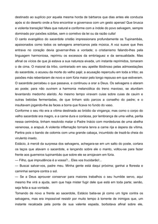 destinado ao suplício por aquela mesma horda de bárbaros que dias antes ele conduzia
após si do deserto onde a fora encontrar e governava com um gesto apenas! Que brusca
e violenta transição! Mais que natural e conforme com a índole do povo selvagem, sempre
dominado por paixões súbitas, sem o corretivo da lei ou da razão culta!
O canto evangélico do sacerdote cristão impressionara profundamente os Tupinambás,
apaixonados como todos os selvagens americanos pela música. A voz suave que lhes
entrava no coração devia governar-lhes a vontade; o cristianismo falando-lhes pela
linguagem harmoniosa, reprimiu os excessos da embriaguez e da sensualidade. Mas
afinal os vícios de que já estava a sua natureza eivada, um instante reprimidos, tomaram
o de cima. O maioral da tribo, contrariado em seu apetite libidinoso pelas admoestações
do sacerdote, o acusou da morte do velho pajé; a acusação repercutiu em toda a tribo; as
paixões más rebentaram de novo e com fúria maior pelo longo repouso em que estiveram.
O sacerdote percebeu o que passava, e continuou a orar a Deus. Os selvagens o ataram
ao poste; para não ouvirem a harmonia melancólica do treno mavioso, se aturdiam
levantando medonho alarido. Ao mesmo tempo viravam cuias sobre cuias de cauim e
outras bebidas fermentadas, de que tinham sido parcos a conselho do padre; e o
insultavam jogando-lhe às faces a borra que ficava no fundo do vaso.
Conforme o seu rito era a vítima destinada ao bródio da vingança; mas como o corpo do
velho sacerdote era magro, e a carne dura e coriácea, por lembrança de uma velha, perita
nessa cerimônia, tinham resolvido matar o Padre Inácio com mordeduras de uma abelha
venenosa, a arapuá. A violenta inflamação tornaria tenra a carne rija e áspera da vítima.
Partira pois o bando de colomis com uma grande cabaça, incumbido de trazê-la cheia do
virulento inseto.
Estácio, à mercê da surpresa dos selvagens, achegara-se em um salto do poste, cortara
os laços que atavam o sacerdote, e lançando sobre ele o manto, voltou-se para fazer
frente aos guerreiros tupinambás que sobre ele se arrojavam em fúria.
— Filho, que imprudência é a vossa?... Eles vos trucidarão!...
— Buscai salvar-vos, padre meu. Minha gente está daqui próxima; ganhai a floresta e
caminhai sempre contra o sol.
— Se a Deus aprouver conservar para maiores trabalhos o seu humilde servo, aqui
mesmo lhe virá a ajuda, sem que haja mister fugir dele que está em toda parte; senão,
seja feita a sua vontade.
Tomando de novo a frente ao sacerdote, Estácio batia-se já como um tigre contra os
selvagens, mas era impossível resistir por muito tempo à torrente de inimigos que, um
instante recalcada pela ponta de sua valente espada, borbotava afinal sobre ele,
 
