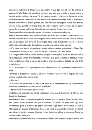 ameaçando submergi-lo. Duas vezes já a morte roçara por sua cabeça: da primeira o
salvara o Padre Inácio abraçando-se com um guerreiro que brandia o tacape pronto a
espedaçar-lhe o crânio; da outra Gil. O menino, invadido pelo terror diante do terrível
espetáculo que se desenhava a seus olhos, ficara estático no lugar onde o mancebo o
deixara; mas vendo a alguns passos dele um índio que envergava o arco para ferir no
coração a seu querido cavalheiro, tirou do amor coragem e correndo sus ao selvagem,
cravou-lhe o punhal na ilharga. As mulheres o cercaram e fizeram sua presa.
Estácio considerava-se perdido; a onda de inimigos enovelou-se sobre ele.
Ressoa nesse momento pela mata o canto da saracura; um troço de homens rebenta da
floresta e cai em cheio sobre os selvagens, como um bando de abutres sobre a carniça.
Estácio, atordoado com o ímpeto dos inimigos, ficou mudo de espanto vendo a seu lado o
curto mas destemido Antão Gonçalo que brandia uma catana maior que ele.
— Era mais que tempo, comandante; senão metiam a pique a capitânia!... Diabo! Dez
contra oitenta flamengos, vá!... Mas um e meio contra cem, não é do ajuste!...
E o Gonçalo tanto falava, como talhava, porque os selvagens, mais enfurecidos com o
novo ataque, se tinham arremessado contra ele e sua gente, a qual não passava de uns
vinte combatentes. Mas a senha da banda, o grito da saracura, soltado por ele, tinha
ecoado longe.
Pouco tardou que João Fogaça com o resto da companhia não aparecesse na beirada da
mata.
Perfilando a descomunal estatura, para ver melhor o que sucedia, o capitão de mato
soltou o seu habitual e pachorrento:
— Oh! oh!...
Os Tupinambás voltaram-se ao ouvir a exclamação, e reconheceram a figura gigantesca
do terrível bandeirista cuja fama enchia os sertões:
— Morubixaba! murmuraram com respeito.
Imediatamente abaixaram as armas e retraíram sobre si, prontos sempre à defesa, mas
desistindo do ataque.
João Fogaça passou tranquilamente em face deles; apertou a mão a Estácio e beijou-a ao
Rev. Padre Inácio. Instruído do que acontecera, o capitão de mato deu logo suas
providências para o curativo do pobre sacerdote, cujo corpo apresentava já com a
inflamação um aspecto disforme; as fricções de fumo e aguardente aliviaram o enfermo
que afinal consentiu repousar algumas horas, depois de obtida a promessa formal de
perdão para os selvagens.
João Fogaça prometeu que não se derramaria sangue, nem infligiria castigo corporal; mas
 