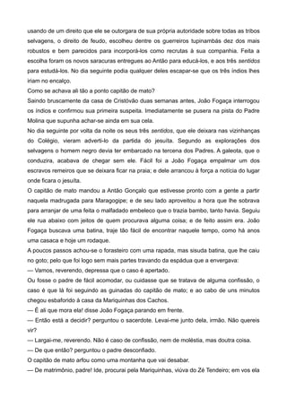 usando de um direito que ele se outorgara de sua própria autoridade sobre todas as tribos
selvagens, o direito de feudo, escolheu dentre os guerreiros tupinambás dez dos mais
robustos e bem parecidos para incorporá-los como recrutas à sua companhia. Feita a
escolha foram os novos saracuras entregues ao Antão para educá-los, e aos três sentidos
para estudá-los. No dia seguinte podia qualquer deles escapar-se que os três índios lhes
iriam no encalço.
Como se achava ali tão a ponto capitão de mato?
Saindo bruscamente da casa de Cristóvão duas semanas antes, João Fogaça interrogou
os índios e confirmou sua primeira suspeita. Imediatamente se pusera na pista do Padre
Molina que supunha achar-se ainda em sua cela.
No dia seguinte por volta da noite os seus três sentidos, que ele deixara nas vizinhanças
do Colégio, vieram adverti-lo da partida do jesuíta. Segundo as explorações dos
selvagens o homem negro devia ter embarcado na tercena dos Padres. A galeota, que o
conduzira, acabava de chegar sem ele. Fácil foi a João Fogaça empalmar um dos
escravos remeiros que se deixara ficar na praia; e dele arrancou à força a notícia do lugar
onde ficara o jesuíta.
O capitão de mato mandou a Antão Gonçalo que estivesse pronto com a gente a partir
naquela madrugada para Maragogipe; e de seu lado aproveitou a hora que lhe sobrava
para arranjar de uma feita o malfadado embeleco que o trazia bambo, tanto havia. Seguiu
ele rua abaixo com jeitos de quem procurava alguma coisa; e de feito assim era. João
Fogaça buscava uma batina, traje tão fácil de encontrar naquele tempo, como há anos
uma casaca e hoje um rodaque.
A poucos passos achou-se o forasteiro com uma rapada, mas sisuda batina, que lhe caiu
no goto; pelo que foi logo sem mais partes travando da espádua que a envergava:
— Vamos, reverendo, depressa que o caso é apertado.
Ou fosse o padre de fácil acomodar, ou cuidasse que se tratava de alguma confissão, o
caso é que lá foi seguindo as guinadas do capitão de mato; e ao cabo de uns minutos
chegou esbaforido à casa da Mariquinhas dos Cachos.
— É ali que mora ela! disse João Fogaça parando em frente.
— Então está a decidir? perguntou o sacerdote. Levai-me junto dela, irmão. Não quereis
vir?
— Largai-me, reverendo. Não é caso de confissão, nem de moléstia, mas doutra coisa.
— De que então? perguntou o padre desconfiado.
O capitão de mato arfou como uma montanha que vai desabar.
— De matrimônio, padre! Ide, procurai pela Mariquinhas, viúva do Zé Tendeiro; em vos ela
 