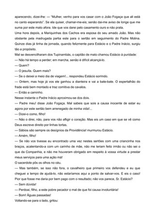 aparecendo, dizei-lhe: — “Mulher, venho para vos casar com o João Fogaça que ali está
no canto esperando”. Se ela quiser, chamar-me-eis; senão dai-me aviso de longe que me
suma por este mato afora. Ide que vos darei pelo casamento ouro e não prata.
Uma hora depois, a Mariquinhas dos Cachos era esposa do seu amado João. Mas não
obstante pela madrugada partia este para o sertão em seguimento do Padre Molina.
Quinze dias já tinha de jornada, quando felizmente para Estácio e o Padre Inácio, surgiu
tão a propósito.
Mal se desvencilharam dos Tupinambás, o capitão de mato chamou Estácio à puridade:
— Não há tempo a perder; em marcha, senão é difícil alcançá-lo.
— Quem?
— O jesuíta. Quem mais?
— Se o deixei a meio dia de viagem!... respondeu Estácio sorrindo.
— Ontem; mas hoje já vos ele ganhou a dianteira e vai a bate-bate. O espertalhão do
frade está bem montado e traz comitiva de cavalos.
— Então a caminho.
Nesse instante o Padre Inácio aproximou-se dos dois.
— Padre meu! disse João Fogaça. Mal sabeis que sois a causa inocente de estar eu
agora por este sertão bem arrenegado de minha vida!...
— Dizei-o como, filho!
— Não o direi, não, para vos não afligir o coração. Mas eis um caso em que se vê como
Deus escreve direito por linhas tortas.
— Sábios são sempre os desígnios da Providência! murmurou Estácio.
— Amém, filho!
— Se não vos tivesse eu encontrado uma vez nestes sertões com uma criancinha nos
braços, acalentando-a com um carinho de mãe, não me teriam feito irmão ou não sei o
que da Companhia, e não me houveram obrigado em respeito à vossa virtude a prestar
meus serviços para uma ação má!
O sacerdote pôs os olhos no céu.
— Mas também, se isso não fora, o cavalheiro que primeiro vos defendeu e eu que
cheguei a tempo de ajudá-lo, não estaríamos aqui a ponto de salvar-vos. E eis o caso!
Pior que fosse me daria por bem pago com o resultado; não vos parece, Sr. Estácio?
— Sem dúvida!
— Perdoai, filho, a este pobre pecador o mal de que foi causa involuntária!
— Bom! Águas passadas!
Voltando-se para o lado, gritou:
 