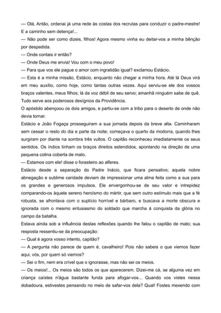 — Olá, Antão, ordenai já uma rede às costas dos recrutas para conduzir o padre-mestre!
E a caminho sem detença!...
— Não pode ser como dizeis, filhos! Agora mesmo vinha eu deitar-vos a minha bênção
por despedida.
— Onde contais ir então?
— Onde Deus me envia! Vou com o meu povo!
— Para que vos ele pague o amor com ingratidão igual? exclamou Estácio.
— Esta é a minha missão, Estácio, enquanto não chegar a minha hora. Até lá Deus virá
em meu auxílio, como hoje, como tantas outras vezes. Aqui serviu-se ele dos vossos
braços valentes, meus filhos; lá da voz débil de seu servo; amanhã ninguém sabe de quê.
Tudo serve aos poderosos desígnios da Providência.
O apóstolo abençoou os dois amigos, e partiu-se com a tribo para o deserto de onde não
devia tornar.
Estácio e João Fogaça prosseguiram a sua jornada depois da breve alta. Caminharam
sem cessar o resto do dia e parte da noite; começava o quarto da modorra, quando lhes
surgiram por diante na sombra três vultos. O capitão reconheceu imediatamente os seus
sentidos. Os índios tinham os braços direitos estendidos, apontando na direção de uma
pequena colina coberta de mato.
— Estamos com ele! disse o forasteiro ao alferes.
Estácio desde a separação do Padre Inácio, que ficara pensativo; aquela nobre
abnegação e sublime caridade deviam de impressionar uma alma feita como a sua para
os grandes e generosos impulsos. Ele envergonhou-se de seu valor e intrepidez
comparando-os àquele sereno heroísmo do mártir, que sem outro estímulo mais que a fé
robusta, se afrontava com o suplício horrível e bárbaro, e buscava a morte obscura e
ignorada com o mesmo entusiasmo do soldado que marcha à conquista da glória no
campo da batalha.
Estava ainda sob a influência destas reflexões quando lhe falou o capitão de mato; sua
resposta ressentiu-se da preocupação:
— Qual é agora vosso intento, capitão?
— A pergunta não parece de quem é, cavalheiro! Pois não sabeis o que viemos fazer
aqui, vós, por quem só viemos?
— Sei o fim, nem era crível que o ignorasse, mas não sei os meios.
— Os meios!... Os meios são todos os que aparecerem. Dizei-me cá, se alguma vez em
criança caístes n'água bastante funda para afogar-vos... Quando vos vistes nessa
dobadoura, estivestes pensando no meio de safar-vos dela? Qual! Fostes mexendo com
 