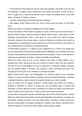 — Tudo pode ser! Creio antes que ele tem outro guia qualquer; mas enfim, com isso não
me embaraço; é negócio vosso, deslindai-o como melhor vos parecer. O que me toca a
mim é o papel, que o frade há de esburnir vivo ou morto! Fiz protesto disso, e não volto
atrás!... Portanto, Sr. Estácio, resolvei.
— Já resolvi; parto nesta hora para ganhar-lhe a dianteira!
— Boa viagem então! Podeis contar com vinte e quatro horas de avanço, se não forem
mais.
Estácio deu ordens à sua gente e despediu-se de João Fogaça.
A esta hora estava o Padre Molina recostado na rede, armada nos ramos do arvoredo. A
alguma distância ardia o fogo que lançava fugaces clarões sobre o vulto negro do frade
estendido horizontalmente como o alto relevo de uma campa. Em volta do espaço
iluminado, dormiam sobre outras redes e couros os fâmulos da comitiva. Este centro do
acampamento era guardado por uma primeira linha circular de Aimorés, à qual outras se
iam sucedendo até uma distância de cinquenta braças.
O Padre Molina cogitava, e o objeto de suas cogitações era o mesmo que desde dois
anos ocupava quase exclusivamente aquela grande inteligência; era o segredo das minas
de prata, esse pedestal que ele pretendia assentar à sua glória, e sobre o qual baseava a
esperança ao generalato da Ordem, e talvez mais tarde ao pontificado.
Senhor do roteiro, que já uma vez lhe escapara das mãos, o Padre Molina, mal o
recebera dos índios, encerrou-se com ele na sala do cartório e de lá não saiu enquanto
não teve de cor as vinte páginas de que se compunha o manuscrito. Depois, receando
que lhe pudesse falhar a memória, não obstante a plena confiança que tinha nela,
transportou em cifra para o seu canhenho o conteúdo do folheto.
Nessa mesma tarde partiu para Maragogipe. Em caminho sabe-se como encontrou
Estácio; e o mais que então aconteceu. Apenas reuniu-se ao Padre Rodrigues, o visitador
o despediu fazendo-o voltar à cidade. No seguinte dia fez-se na volta do sertão.
Logo no terceiro dia de viagem conheceu o Padre Molina que Estácio lhe tomara a
dianteira e inutilizara os marcos ali postos por seu pai Robério Dias. O jesuíta fora
prevenido; a mesma ideia lhe acudira, pensando com razão que Estácio não tivera tanto
tempo o roteiro em seu poder sem o copiar ou pelo menos reter de memória.
Se não fosse o importante subsídio ministrado pela obra do Rev. Manuel Soares, o Padre
Molina se achara bem embaraçado. Guiado pela declaração, que sabemos, conseguiu ele
não perder a direção do roteiro; mas urgia deixar atrás o mancebo, e seguir avante sem
que ele o pressentisse. Na véspera conseguira o visitador o seu intento, marchando dia e
noite sem descanso; se não fosse João Fogaça, estava ganha a partida.
 