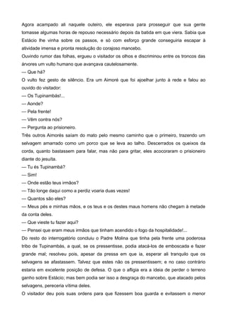Agora acampado ali naquele outeiro, ele esperava para prosseguir que sua gente
tomasse algumas horas de repouso necessário depois da batida em que viera. Sabia que
Estácio lhe vinha sobre os passos, e só com esforço grande conseguiria escapar à
atividade imensa e pronta resolução do corajoso mancebo.
Ouvindo rumor das folhas, ergueu o visitador os olhos e discriminou entre os troncos das
árvores um vulto humano que avançava cautelosamente.
— Que há?
O vulto fez gesto de silêncio. Era um Aimoré que foi ajoelhar junto à rede e falou ao
ouvido do visitador:
— Os Tupinambás!...
— Aonde?
— Pela frente!
— Vêm contra nós?
— Pergunta ao prisioneiro.
Três outros Aimorés saíam do mato pelo mesmo caminho que o primeiro, trazendo um
selvagem amarrado como um porco que se leva ao talho. Descerrados os queixos da
corda, quanto bastassem para falar, mas não para gritar, eles acocoraram o prisioneiro
diante do jesuíta.
— Tu és Tupinambá?
— Sim!
— Onde estão teus irmãos?
— Tão longe daqui como a perdiz voaria duas vezes!
— Quantos são eles?
— Meus pés e minhas mãos, e os teus e os destes maus homens não chegam à metade
da conta deles.
— Que vieste tu fazer aqui?
— Pensei que eram meus irmãos que tinham acendido o fogo da hospitalidade!...
Do resto do interrogatório concluiu o Padre Molina que tinha pela frente uma poderosa
tribo de Tupinambás, a qual, se os pressentisse, podia atacá-los de emboscada e fazer
grande mal; resolveu pois, apesar da pressa em que ia, esperar ali tranquilo que os
selvagens se afastassem. Talvez que estes não os pressentissem; e no caso contrário
estaria em excelente posição de defesa. O que o afligia era a ideia de perder o terreno
ganho sobre Estácio; mas bem podia ser isso a desgraça do mancebo, que atacado pelos
selvagens, pereceria vítima deles.
O visitador deu pois suas ordens para que fizessem boa guarda e evitassem o menor
 
