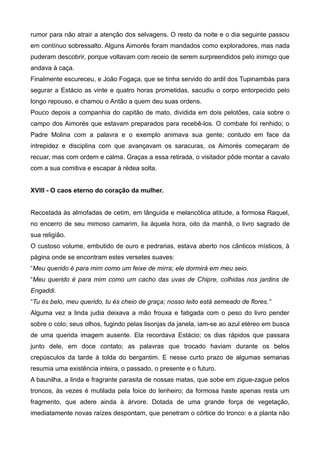 rumor para não atrair a atenção dos selvagens. O resto da noite e o dia seguinte passou
em contínuo sobressalto. Alguns Aimorés foram mandados como exploradores, mas nada
puderam descobrir, porque voltavam com receio de serem surpreendidos pelo inimigo que
andava à caça.
Finalmente escureceu, e João Fogaça, que se tinha servido do ardil dos Tupinambás para
segurar a Estácio as vinte e quatro horas prometidas, sacudiu o corpo entorpecido pelo
longo repouso, e chamou o Antão a quem deu suas ordens.
Pouco depois a companhia do capitão de mato, dividida em dois pelotões, caía sobre o
campo dos Aimorés que estavam preparados para recebê-los. O combate foi renhido; o
Padre Molina com a palavra e o exemplo animava sua gente; contudo em face da
intrepidez e disciplina com que avançavam os saracuras, os Aimorés começaram de
recuar, mas com ordem e calma. Graças a essa retirada, o visitador pôde montar a cavalo
com a sua comitiva e escapar à rédea solta.
XVIII - O caos eterno do coração da mulher.
Recostada às almofadas de cetim, em lânguida e melancólica atitude, a formosa Raquel,
no encerro de seu mimoso camarim, lia àquela hora, oito da manhã, o livro sagrado de
sua religião.
O custoso volume, embutido de ouro e pedrarias, estava aberto nos cânticos místicos, à
página onde se encontram estes versetes suaves:
“Meu querido é para mim como um feixe de mirra; ele dormirá em meu seio.
“Meu querido é para mim como um cacho das uvas de Chipre, colhidas nos jardins de
Engaddi.
“Tu és belo, meu querido, tu és cheio de graça; nosso leito está semeado de flores.”
Alguma vez a linda judia deixava a mão frouxa e fatigada com o peso do livro pender
sobre o colo; seus olhos, fugindo pelas lisonjas da janela, iam-se ao azul etéreo em busca
de uma querida imagem ausente. Ela recordava Estácio; os dias rápidos que passara
junto dele, em doce contato; as palavras que trocado haviam durante os belos
crepúsculos da tarde à tolda do bergantim. E nesse curto prazo de algumas semanas
resumia uma existência inteira, o passado, o presente e o futuro.
A baunilha, a linda e fragrante parasita de nossas matas, que sobe em zigue-zague pelos
troncos, às vezes é mutilada pela foice do lenheiro; da formosa haste apenas resta um
fragmento, que adere ainda à árvore. Dotada de uma grande força de vegetação,
imediatamente novas raízes despontam, que penetram o córtice do tronco: e a planta não
 