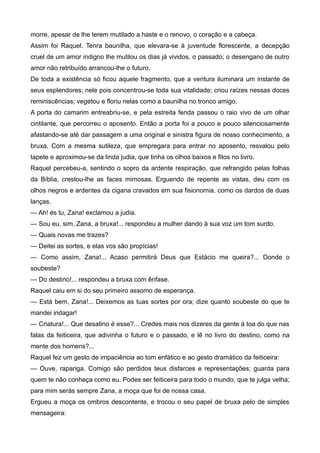 morre, apesar de lhe terem mutilado a haste e o renovo, o coração e a cabeça.
Assim foi Raquel. Tenra baunilha, que elevara-se à juventude florescente, a decepção
cruel de um amor indigno lhe mutilou os dias já vividos, o passado; o desengano de outro
amor não retribuído arrancou-lhe o futuro.
De toda a existência só ficou aquele fragmento, que a ventura iluminara um instante de
seus esplendores; nele pois concentrou-se toda sua vitalidade; criou raízes nessas doces
reminiscências; vegetou e floriu nelas como a baunilha no tronco amigo.
A porta do camarim entreabriu-se, e pela estreita fenda passou o raio vivo de um olhar
cintilante, que percorreu o aposento. Então a porta foi a pouco e pouco silenciosamente
afastando-se até dar passagem a uma original e sinistra figura de nosso conhecimento, a
bruxa. Com a mesma sutileza, que empregara para entrar no aposento, resvalou pelo
tapete e aproximou-se da linda judia, que tinha os olhos baixos e fitos no livro.
Raquel percebeu-a, sentindo o sopro da ardente respiração, que refrangido pelas folhas
da Bíblia, crestou-lhe as faces mimosas. Erguendo de repente as vistas, deu com os
olhos negros e ardentes da cigana cravados em sua fisionomia, como os dardos de duas
lanças.
— Ah! és tu, Zana! exclamou a judia.
— Sou eu, sim, Zana, a bruxa!... respondeu a mulher dando à sua voz um tom surdo.
— Quais novas me trazes?
— Deitei as sortes, e elas vos são propícias!
— Como assim, Zana!... Acaso permitirá Deus que Estácio me queira?... Donde o
soubeste?
— Do destino!... respondeu a bruxa com ênfase.
Raquel caiu em si do seu primeiro assomo de esperança.
— Está bem, Zana!... Deixemos as tuas sortes por ora; dize quanto soubeste do que te
mandei indagar!
— Criatura!... Que desatino é esse?... Credes mais nos dizeres da gente à toa do que nas
falas da feiticeira, que adivinha o futuro e o passado, e lê no livro do destino, como na
mente dos homens?...
Raquel fez um gesto de impaciência ao tom enfático e ao gesto dramático da feiticeira:
— Ouve, rapariga. Comigo são perdidos teus disfarces e representações; guarda para
quem te não conheça como eu. Podes ser feiticeira para todo o mundo, que te julga velha;
para mim serás sempre Zana, a moça que foi de nossa casa.
Ergueu a moça os ombros descontente, e trocou o seu papel de bruxa pelo de simples
mensageira:
 