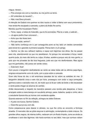 n'água. Vereis!...
— Pois arranjai-vos com a manobra; eu me ponho ao leme.
— Ah! entendeis do riscado?...
— Não; mas Deus proverá.
A intenção de Estácio era queimar os dois navios e voltar à Bahia com seus prisioneiros;
mas tendo-lhe escapado a caravela, o plano do Antão lhe sorria.
Mandou que lhe trouxessem Pedro:
— Toma, rapaz, a bolsa do holandês, que te foi prometida. Põe-te a nado, e safa-te!...
— Já agora prefiro ficar convosco!...
— Acho que não fazes bem.
— Por que razão, senhor?
— Não tenho confiança em ti; por conseguinte porei ao teu lado um destes camaradas
para torcer-te o gasnete à primeira suspeita. Pensa bem; ê um perigo.
— Senhor, eu não sou velhaco! replicou o rapaz com lágrimas nos olhos. Se me passei
para vós, abandonando os que me assoldaram, foi porque me vencestes à força; resisti
quanto pude, do mais não tenho eu culpa. A bolsa, aceitei-a porque veio do meu ganho; e
pois que me privastes de tão boa freguesia, justo era que me desforrásseis. Mas agora
que me ganhastes, não posso ser senão vosso.
— Está bem; ficai!
Com pouco o bergantim desfraldando ao vento as velas todas até os últimos papa-figos,
singrava airosamente rumo do norte, com a proa sobre a caravela.
Eram oito horas do dia; o sol entornava cascatas de luz sobre as solidões do mar. O
bergantim deitando cinco a seis nós por hora, prosseguiu com ardor a caça começada;
ganhava sobre a caravela meio nó, de modo que só lá por volta da tarde a não escassear
o vento podia chegar ao alcance do canhão.
Antão descansado a respeito da manobra passara uma revista pela despensa, e havia
arranjado sobre a meia laranja um suculento almoço; paios, bolacha, queijo e vinho; ele e
o estudante fizeram-lhe as honras com excelente apetite.
Quando estavam no fim da refeição, achegou-se deles Esteves:
— A judia vos busca, Senhor Estácio.
— Dizei-lhe que já sou com ela.
Como preparava-se para descer à câmera, viu que lhe vinha ao encontro a formosa
israelita. O mancebo não se pôde esquivar à admiração, contemplando a bela criatura. Os
grandes olhos negros, de intenso brilho, nadavam em um fluido límpido, como se ainda os
orvalhasse o soro das lágrimas; não havia sorrisos no seu lábio, mas que sorrisos valiam
 