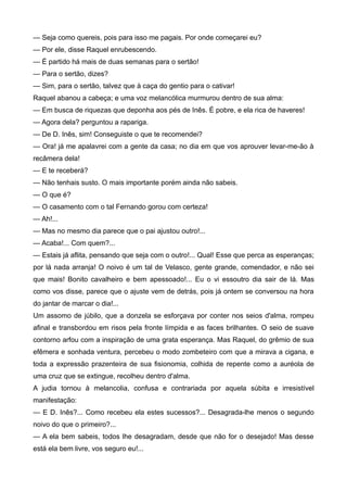 — Seja como quereis, pois para isso me pagais. Por onde começarei eu?
— Por ele, disse Raquel enrubescendo.
— É partido há mais de duas semanas para o sertão!
— Para o sertão, dizes?
— Sim, para o sertão, talvez que à caça do gentio para o cativar!
Raquel abanou a cabeça; e uma voz melancólica murmurou dentro de sua alma:
— Em busca de riquezas que deponha aos pés de Inês. É pobre, e ela rica de haveres!
— Agora dela? perguntou a rapariga.
— De D. Inês, sim! Conseguiste o que te recomendei?
— Ora! já me apalavrei com a gente da casa; no dia em que vos aprouver levar-me-ão à
recâmera dela!
— E te receberá?
— Não tenhais susto. O mais importante porém ainda não sabeis.
— O que é?
— O casamento com o tal Fernando gorou com certeza!
— Ah!...
— Mas no mesmo dia parece que o pai ajustou outro!...
— Acaba!... Com quem?...
— Estais já aflita, pensando que seja com o outro!... Qual! Esse que perca as esperanças;
por lá nada arranja! O noivo é um tal de Velasco, gente grande, comendador, e não sei
que mais! Bonito cavalheiro e bem apessoado!... Eu o vi essoutro dia sair de lá. Mas
como vos disse, parece que o ajuste vem de detrás, pois já ontem se conversou na hora
do jantar de marcar o dia!...
Um assomo de júbilo, que a donzela se esforçava por conter nos seios d'alma, rompeu
afinal e transbordou em risos pela fronte límpida e as faces brilhantes. O seio de suave
contorno arfou com a inspiração de uma grata esperança. Mas Raquel, do grêmio de sua
efêmera e sonhada ventura, percebeu o modo zombeteiro com que a mirava a cigana, e
toda a expressão prazenteira de sua fisionomia, colhida de repente como a auréola de
uma cruz que se extingue, recolheu dentro d'alma.
A judia tornou à melancolia, confusa e contrariada por aquela súbita e irresistível
manifestação:
— E D. Inês?... Como recebeu ela estes sucessos?... Desagrada-lhe menos o segundo
noivo do que o primeiro?...
— A ela bem sabeis, todos lhe desagradam, desde que não for o desejado! Mas desse
está ela bem livre, vos seguro eu!...
 