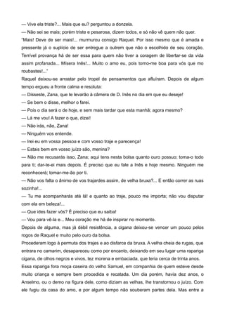 — Vive ela triste?... Mais que eu? perguntou a donzela.
— Não sei se mais; porém triste e pesarosa, dizem todos, e só não vê quem não quer.
“Mais! Deve de ser mais!... murmurou consigo Raquel. Por isso mesmo que é amada e
pressente já o suplício de ser entregue a outrem que não o escolhido de seu coração.
Terrível provança há de ser essa para quem não tiver a coragem de libertar-se da vida
assim profanada... Mísera Inês!... Muito o amo eu, pois torno-me boa para vós que mo
roubastes!...”
Raquel deixou-se arrastar pelo tropel de pensamentos que afluíram. Depois de algum
tempo ergueu a fronte calma e resoluta:
— Disseste, Zana, que te levarão à câmera de D. Inês no dia em que eu deseje!
— Se bem o disse, melhor o farei.
— Pois o dia será o de hoje, e sem mais tardar que esta manhã; agora mesmo?
— Lá me vou! A fazer o que, dizei!
— Não irás, não, Zana!
— Ninguém vos entende.
— Irei eu em vossa pessoa e com vosso traje e parecença!
— Estais bem em vosso juízo são, menina?
— Não me recusarás isso, Zana; aqui tens nesta bolsa quanto ouro possuo; toma-o todo
para ti; dar-te-ei mais depois. É preciso que eu fale a Inês e hoje mesmo. Ninguém me
reconhecerá; tomar-me-ão por ti.
— Não vos falta o ânimo de vos trajardes assim, de velha bruxa?... E então correr as ruas
sozinha!...
— Tu me acompanharás até lá! e quanto ao traje, pouco me importa; não vou disputar
com ela em beleza!...
— Que ides fazer vós? É preciso que eu saiba!
— Vou para vê-la e... Meu coração me há de inspirar no momento.
Depois de alguma, mas já débil resistência, a cigana deixou-se vencer um pouco pelos
rogos de Raquel e muito pelo ouro da bolsa.
Procederam logo à permuta dos trajes e ao disfarce da bruxa. A velha cheia de rugas, que
entrara no camarim, desapareceu como por encanto, deixando em seu lugar uma rapariga
cigana, de olhos negros e vivos, tez morena e embaciada, que teria cerca de trinta anos.
Essa rapariga fora moça caseira do velho Samuel, em companhia de quem esteve desde
muito criança e sempre bem procedida e recatada. Um dia porém, havia dez anos, o
Anselmo, ou o demo na figura dele, como diziam as velhas, lhe transtornou o juízo. Com
ele fugiu da casa do amo, e por algum tempo não souberam partes dela. Mas entre a
 