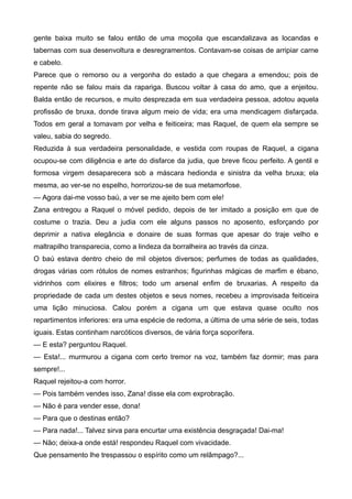 gente baixa muito se falou então de uma moçoila que escandalizava as locandas e
tabernas com sua desenvoltura e desregramentos. Contavam-se coisas de arripiar carne
e cabelo.
Parece que o remorso ou a vergonha do estado a que chegara a emendou; pois de
repente não se falou mais da rapariga. Buscou voltar à casa do amo, que a enjeitou.
Balda então de recursos, e muito desprezada em sua verdadeira pessoa, adotou aquela
profissão de bruxa, donde tirava algum meio de vida; era uma mendicagem disfarçada.
Todos em geral a tomavam por velha e feiticeira; mas Raquel, de quem ela sempre se
valeu, sabia do segredo.
Reduzida à sua verdadeira personalidade, e vestida com roupas de Raquel, a cigana
ocupou-se com diligência e arte do disfarce da judia, que breve ficou perfeito. A gentil e
formosa virgem desaparecera sob a máscara hedionda e sinistra da velha bruxa; ela
mesma, ao ver-se no espelho, horrorizou-se de sua metamorfose.
— Agora dai-me vosso baú, a ver se me ajeito bem com ele!
Zana entregou a Raquel o móvel pedido, depois de ter imitado a posição em que de
costume o trazia. Deu a judia com ele alguns passos no aposento, esforçando por
deprimir a nativa elegância e donaire de suas formas que apesar do traje velho e
maltrapilho transparecia, como a lindeza da borralheira ao través da cinza.
O baú estava dentro cheio de mil objetos diversos; perfumes de todas as qualidades,
drogas várias com rótulos de nomes estranhos; figurinhas mágicas de marfim e ébano,
vidrinhos com elixires e filtros; todo um arsenal enfim de bruxarias. A respeito da
propriedade de cada um destes objetos e seus nomes, recebeu a improvisada feiticeira
uma lição minuciosa. Calou porém a cigana um que estava quase oculto nos
repartimentos inferiores: era uma espécie de redoma, a última de uma série de seis, todas
iguais. Estas continham narcóticos diversos, de vária força soporífera.
— E esta? perguntou Raquel.
— Esta!... murmurou a cigana com certo tremor na voz, também faz dormir; mas para
sempre!...
Raquel rejeitou-a com horror.
— Pois também vendes isso, Zana! disse ela com exprobração.
— Não é para vender esse, dona!
— Para que o destinas então?
— Para nada!... Talvez sirva para encurtar uma existência desgraçada! Dai-ma!
— Não; deixa-a onde está! respondeu Raquel com vivacidade.
Que pensamento lhe trespassou o espírito como um relâmpago?...
 