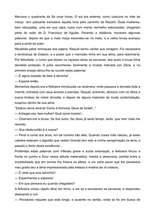 Marcava o quadrante da Sé onze horas. O sol era ardente, como costuma no mês de
março: raro passante transitava àquela hora pelo caminho de Nazaré. Duas mulheres,
bem rebuçadas, uma em sua capa, outra num manto vermelho esburacado, chegaram
perto do solar de D. Francisco de Aguilar. Parando a distância, trocaram algumas
palavras, depois do que a mais moça escondeu-se no mato, e a velha bruxa avançou
para a porta do solar.
Recebida pelos remoques dos pajens, Raquel sentiu vacilar sua coragem. Foi necessária
a lembrança de Estácio, e o poder que o mancebo tinha em sua alma, para reanimá-la.
Por felicidade, o rumor que faziam os rapazes atraiu as escravas, das quais a bruxa tinha
decidida proteção. A judia reconheceu facilmente a mulata indicada por Zana; e no
primeiro ensejo atirou-lhe ao ouvido estas palavras:
— É agora ocasião de falar à doninha!
— Esperai então.
Momentos depois era a feiticeira introduzida na recâmera, onde passava a donzela toda a
manhã, entretida com seus lavores e prendas. Raquel, entrando, devorou com os olhos a
suave lindeza da nobre donzela; e depois de alguns instantes de muda contemplação,
suspirou dentro de sua alma:
“Estácio devia amá-la! Como é formosa, Deus de Israel!...”
— Achegai-vos, boa mulher! Qual nome trazeis!...
— Chamam-me a bruxa. Se tive outro, faz disso já tanto tempo, tanto, que nem mais me
recordo.
— Que idade então é a vossa?
— Perdi a conta dos anos, em tal número são eles. Quando vossa mãe nasceu, já estes
cabelos estavam o algodão que vedes! Grande tem sido a minha peregrinação na terra, e
pesado o fardo desta existência!...
Proferidas estas palavras com inflexão grave e surda entonação, a feiticeira fincou a
fronte no punho e ficou nessa atitude melancólica. Inesita a observava, partida entre a
incredulidade que em sorriso lhe frisava os lábios, e um certo pavor que lhe penetrava
mau grado seu a alma impressionada pela tristeza e miséria da vil criatura.
— É certo que sois adivinha?
— Experimentai e sabereis!
— Em que pensava eu quando chegastes?
A feiticeira volveu rápido olhar em torno, a ver se a escutavam as escravas, e respondeu
abaixando a voz:
— Pensáveis naquele que está longe, e ausente no sertão, onde se foi em busca de
 