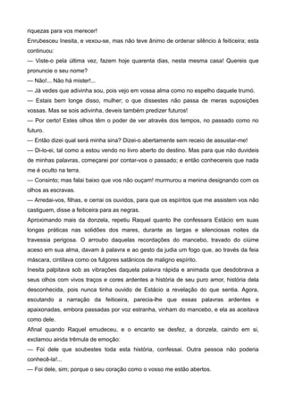 riquezas para vos merecer!
Enrubesceu Inesita, e vexou-se, mas não teve ânimo de ordenar silêncio à feiticeira; esta
continuou:
— Viste-o pela última vez, fazem hoje quarenta dias, nesta mesma casa! Quereis que
pronuncie o seu nome?
— Não!... Não há mister!...
— Já vedes que adivinha sou, pois vejo em vossa alma como no espelho daquele trumó.
— Estais bem longe disso, mulher; o que dissestes não passa de meras suposições
vossas. Mas se sois adivinha, deveis também predizer futuros!
— Por certo! Estes olhos têm o poder de ver através dos tempos, no passado como no
futuro.
— Então dizei qual será minha sina? Dizei-o abertamente sem receio de assustar-me!
— Di-lo-ei, tal como a estou vendo no livro aberto do destino. Mas para que não duvideis
de minhas palavras, começarei por contar-vos o passado; e então conhecereis que nada
me é oculto na terra.
— Consinto; mas falai baixo que vos não ouçam! murmurou a menina designando com os
olhos as escravas.
— Arredai-vos, filhas, e cerrai os ouvidos, para que os espíritos que me assistem vos não
castiguem, disse a feiticeira para as negras.
Aproximando mais da donzela, repetiu Raquel quanto lhe confessara Estácio em suas
longas práticas nas solidões dos mares, durante as largas e silenciosas noites da
travessia perigosa. O arroubo daquelas recordações do mancebo, travado do ciúme
aceso em sua alma, davam à palavra e ao gesto da judia um fogo que, ao través da feia
máscara, cintilava como os fulgores satânicos de maligno espírito.
Inesita palpitava sob as vibrações daquela palavra rápida e animada que desdobrava a
seus olhos com vivos traços e cores ardentes a história de seu puro amor, história dela
desconhecida, pois nunca tinha ouvido de Estácio a revelação do que sentia. Agora,
escutando a narração da feiticeira, parecia-lhe que essas palavras ardentes e
apaixonadas, embora passadas por voz estranha, vinham do mancebo, e ela as aceitava
como dele.
Afinal quando Raquel emudeceu, e o encanto se desfez, a donzela, caindo em si,
exclamou ainda trêmula de emoção:
— Foi dele que soubestes toda esta história, confessai. Outra pessoa não poderia
conhecê-la!...
— Foi dele, sim; porque o seu coração como o vosso me estão abertos.
 