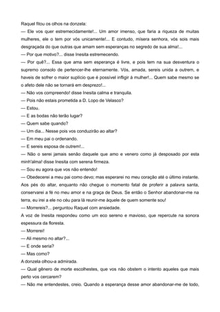 Raquel fitou os olhos na donzela:
— Ele vos quer estremecidamente!... Um amor imenso, que faria a riqueza de muitas
mulheres, ele o tem por vós unicamente!... E contudo, mísera senhora, vós sois mais
desgraçada do que outras que amam sem esperanças no segredo de sua alma!...
— Por que motivo?... disse Inesita estremecendo.
— Por quê?... Essa que ama sem esperança é livre, e pois tem na sua desventura o
supremo consolo de pertencer-lhe eternamente. Vós, amada, sereis unida a outrem, e
haveis de sofrer o maior suplício que é possível infligir à mulher!... Quem sabe mesmo se
o afeto dele não se tornará em desprezo!...
— Não vos compreendo! disse Inesita calma e tranquila.
— Pois não estais prometida a D. Lopo de Velasco?
— Estou.
— E as bodas não terão lugar?
— Quem sabe quando?
— Um dia... Nesse pois vos conduzirão ao altar?
— Em meu pai o ordenando.
— E sereis esposa de outrem!...
— Não o serei jamais senão daquele que amo e venero como já desposado por esta
minh'alma! disse Inesita com serena firmeza.
— Sou eu agora que vos não entendo!
— Obedecerei a meu pai como devo; mas esperarei no meu coração até o último instante.
Aos pés do altar, enquanto não chegue o momento fatal de proferir a palavra santa,
conservarei a fé no meu amor e na graça de Deus. Se então o Senhor abandonar-me na
terra, eu irei a ele no céu para lá reunir-me àquele de quem somente sou!
— Morrereis?... perguntou Raquel com ansiedade.
A voz de Inesita respondeu como um eco sereno e mavioso, que repercute na sonora
espessura da floresta.
— Morrerei!
— Ali mesmo no altar?...
— E onde seria?
— Mas como?
A donzela olhou-a admirada.
— Qual gênero de morte escolhestes, que vos não obstem o intento aqueles que mais
perto vos cercarem?
— Não me entendestes, creio. Quando a esperança desse amor abandonar-me de todo,
 