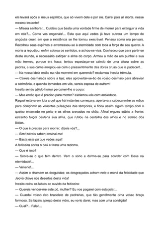 ela levará após si meus espíritos, que só vivem dele e por ele. Cairei pois ali morta, nesse
mesmo instante!
— Mísera senhora!... Cuidais que basta uma vontade firme de morrer para extinguir a vida
em nós?... Como vos enganais!... Esta que aqui vedes já teve outrora um tempo de
angústia cruel, em que a existência se lhe tornou execrável. Pensou como ora pensais.
Recolheu seus espíritos e arremessou-se à eternidade com toda a força de seu querer. A
morte a repudiou; enfim cobrou os sentidos, e achou-se viva. Conheceu que para partir-se
deste mundo, é necessário extirpar a alma do corpo. Armou a mão de um punhal e sua
mão tremeu, porque era fraca; tentou espedaçar-se caindo de uma altura sobre as
pedras, e sua carne arrepiou-se com o pressentimento das dores cruas que ia padecer!...
— Na vossa ideia então eu não morrerei em querendo? exclamou Inesita trêmula.
— Caireis desmaiada sobre a laje; eles aproveitar-se-ão do vosso desmaio para abreviar
a cerimônia, e quando tornardes em vós, sereis esposa de outrem!
Inesita sentiu gélido horror percorrer-lhe o corpo:
— Mas então que é preciso para morrer? exclamou ela com ansiedade.
Raquel estava em luta cruel que há instantes começara; apertava a cabeça entre as mãos
para comprimir as violentas pulsações das têmporas, e ficou assim algum tempo com o
queixo enterrado no peito e os olhos cravados no chão. Afinal ergueu súbito a fronte;
estranho fulgor desferia sua alma, que rutilou na centelha dos olhos e no sorriso dos
lábios.
— O que é preciso para morrer, dizeis vós?...
— Sim! deveis saber; ensinai-me!
— Basta este pó que vedes aqui!
A feiticeira abrira o baú e tirara uma redoma.
— Que é isso?
— Sorve-se o que tem dentro. Vem o sono e dorme-se para acordar com Deus na
eternidade!...
— Veneno!...
— Assim o chamam os droguistas; os desgraçados acham nele o maná da felicidade que
Jeová chove nos desertos desta vida!
Inesita colou os lábios ao ouvido da feiticeira:
— Quereis vender-me este pó, mulher? Eu vos pagarei com esta joia!...
— Guardai vosso rico bracelete de pedrarias, que tão gentilmente orna vosso braço
formoso. Se fazeis apreço deste vidro, eu vo-lo darei, mas com uma condição!
— Qual?... Falai!...
 