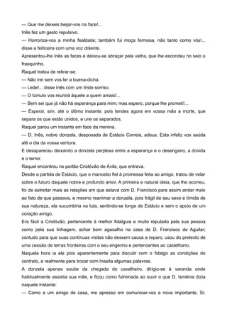 — Que me deixeis beijar-vos na face!...
Inês fez um gesto repulsivo.
— Horroriza-vos a minha fealdade; também fui moça formosa, não tanto como vós!...
disse a feiticeira com uma voz dolente.
Apresentou-lhe Inês as faces e deixou-se abraçar pela velha, que lhe escondeu no seio o
frasquinho.
Raquel tratou de retirar-se:
— Não irei sem vos ler a buena-dicha.
— Lede!... disse Inês com um triste sorriso.
— O túmulo vos reunirá àquele a quem amais!...
— Bem sei que já não há esperança para mim; mas espero, porque lhe prometi!...
— Esperai, sim, até o último instante; pois tendes agora em vossa mão a morte, que
separa os que estão unidos, e une os separados.
Raquel parou um instante em face da menina.
— D. Inês, nobre donzela, desposada de Estácio Correia, adeus. Esta infeliz vos saúda
até o dia da vossa ventura.
E desapareceu deixando a donzela perplexa entre a esperança e o desengano, a dúvida
e o terror.
Raquel encontrou no portão Cristóvão de Ávila, que entrava.
Desde a partida de Estácio, que o mancebo fiel à promessa feita ao amigo, tratou de velar
sobre o futuro daquele nobre e profundo amor. A primeira e natural ideia, que lhe ocorreu,
foi de estreitar mais as relações em que estava com D. Francisco para assim andar mais
ao fato de que passava, e mesmo reanimar a donzela, pois frágil de seu sexo e tímida de
sua natureza, ela sucumbiria na luta, sentindo-se longe de Estácio e sem o apoio de um
coração amigo.
Era fácil a Cristóvão, pertencente à melhor fidalguia e muito reputado pela sua pessoa
como pela sua linhagem, achar bom agasalho na casa de D. Francisco de Aguilar;
contudo para que suas contínuas visitas não dessem causa a reparo, usou do pretexto de
uma cessão de terras fronteiras com o seu engenho e pertencentes ao castelhano.
Naquela hora ia ele pois aparentemente para discutir com o fidalgo as condições do
contrato, e realmente para trocar com Inesita algumas palavras.
A donzela apenas soube da chegada do cavalheiro, dirigiu-se à varanda onde
habitualmente assistia sua mãe, e ficou como fulminada ao ouvir o que D. Ismênia dizia
naquele instante:
— Como a um amigo de casa, me apresso em comunicar-vos a nova importante, Sr.
 