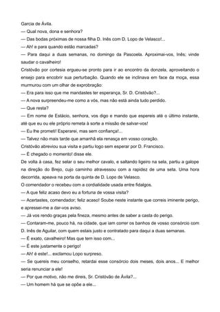 Garcia de Ávila.
— Qual nova, dona e senhora?
— Das bodas próximas de nossa filha D. Inês com D. Lopo de Velasco!...
— Ah! e para quando estão marcadas?
— Para daqui a duas semanas, no domingo da Pascoela. Aproximai-vos, Inês; vinde
saudar o cavalheiro!
Cristóvão por cortesia ergueu-se pronto para ir ao encontro da donzela, aproveitando o
ensejo para encobrir sua perturbação. Quando ele se inclinava em face da moça, essa
murmurou com um olhar de exprobração:
— Era para isso que me mandastes ter esperança, Sr. D. Cristóvão?...
— A nova surpreendeu-me como a vós, mas não está ainda tudo perdido.
— Que resta?
— Em nome de Estácio, senhora, vos digo e mando que espereis até o último instante,
até que eu ou ele próprio remeta à sorte a missão de salvar-vos!
— Eu lhe prometi! Esperarei, mas sem confiança!...
— Talvez não mais tarde que amanhã ela renasça em vosso coração.
Cristóvão abreviou sua visita e partiu logo sem esperar por D. Francisco.
— É chegado o momento! disse ele.
De volta à casa, fez selar o seu melhor cavalo, e saltando ligeiro na sela, partiu a galope
na direção do Brejo, cujo caminho atravessou com a rapidez de uma seta. Uma hora
decorrida, apeava na porta da quinta de D. Lopo de Velasco.
O comendador o recebeu com a cordialidade usada entre fidalgos.
— A que feliz acaso devo eu a fortuna de vossa visita?
— Acertastes, comendador; feliz acaso! Soube neste instante que correis iminente perigo,
e apressei-me a dar-vos aviso.
— Já vos rendo graças pela fineza, mesmo antes de saber a casta do perigo.
— Contaram-me, pouco há, na cidade, que iam correr os banhos de vosso consórcio com
D. Inês de Aguilar, com quem estais justo e contratado para daqui a duas semanas.
— É exato, cavalheiro! Mas que tem isso com...
— É este justamente o perigo!
— Ah! é este!... exclamou Lopo surpreso.
— Se quereis meu conselho, retardai esse consórcio dois meses, dois anos... E melhor
seria renunciar a ele!
— Por que motivo, não me direis, Sr. Cristóvão de Ávila?...
— Um homem há que se opõe a ele...
 