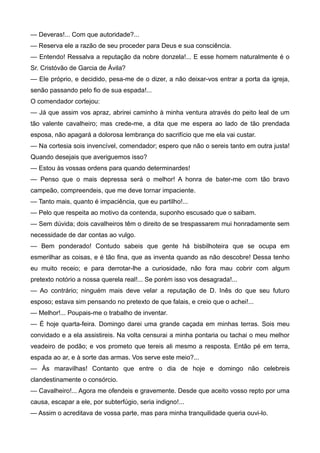 — Deveras!... Com que autoridade?...
— Reserva ele a razão de seu proceder para Deus e sua consciência.
— Entendo! Ressalva a reputação da nobre donzela!... E esse homem naturalmente é o
Sr. Cristóvão de Garcia de Ávila?
— Ele próprio, e decidido, pesa-me de o dizer, a não deixar-vos entrar a porta da igreja,
senão passando pelo fio de sua espada!...
O comendador cortejou:
— Já que assim vos apraz, abrirei caminho à minha ventura através do peito leal de um
tão valente cavalheiro; mas crede-me, a dita que me espera ao lado de tão prendada
esposa, não apagará a dolorosa lembrança do sacrifício que me ela vai custar.
— Na cortesia sois invencível, comendador; espero que não o sereis tanto em outra justa!
Quando desejais que averiguemos isso?
— Estou às vossas ordens para quando determinardes!
— Penso que o mais depressa será o melhor! A honra de bater-me com tão bravo
campeão, compreendeis, que me deve tornar impaciente.
— Tanto mais, quanto é impaciência, que eu partilho!...
— Pelo que respeita ao motivo da contenda, suponho escusado que o saibam.
— Sem dúvida; dois cavalheiros têm o direito de se trespassarem mui honradamente sem
necessidade de dar contas ao vulgo.
— Bem ponderado! Contudo sabeis que gente há bisbilhoteira que se ocupa em
esmerilhar as coisas, e é tão fina, que as inventa quando as não descobre! Dessa tenho
eu muito receio; e para derrotar-lhe a curiosidade, não fora mau cobrir com algum
pretexto notório a nossa querela real!... Se porém isso vos desagrada!...
— Ao contrário; ninguém mais deve velar a reputação de D. Inês do que seu futuro
esposo; estava sim pensando no pretexto de que falais, e creio que o achei!...
— Melhor!... Poupais-me o trabalho de inventar.
— É hoje quarta-feira. Domingo darei uma grande caçada em minhas terras. Sois meu
convidado e a ela assistireis. Na volta censurai a minha pontaria ou tachai o meu melhor
veadeiro de podão; e vos prometo que tereis ali mesmo a resposta. Então pé em terra,
espada ao ar, e à sorte das armas. Vos serve este meio?...
— Às maravilhas! Contanto que entre o dia de hoje e domingo não celebreis
clandestinamente o consórcio.
— Cavalheiro!... Agora me ofendeis e gravemente. Desde que aceito vosso repto por uma
causa, escapar a ele, por subterfúgio, seria indigno!...
— Assim o acreditava de vossa parte, mas para minha tranquilidade queria ouvi-lo.
 