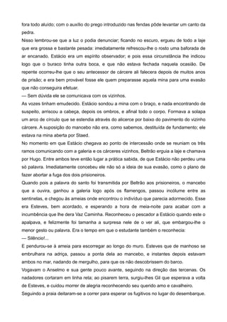 fora todo aluído; com o auxílio do prego introduzido nas fendas pôde levantar um canto da
pedra.
Nisso lembrou-se que a luz o podia denunciar; ficando no escuro, ergueu de todo a laje
que era grossa e bastante pesada: imediatamente refrescou-lhe o rosto uma baforada de
ar encanado. Estácio era um espírito observador; e pois essa circunstância lhe indicou
logo que o buraco tinha outra boca, e que não estava fechada naquela ocasião. De
repente ocorreu-lhe que o seu antecessor de cárcere ali falecera depois de muitos anos
de prisão; e era bem provável fosse ele quem preparasse aquela mina para uma evasão
que não conseguira efetuar.
— Sem dúvida ele se comunicava com os vizinhos.
As vozes tinham emudecido. Estácio sondou a mina com o braço, e nada encontrando de
suspeito, arriscou a cabeça, depois os ombros, e afinal todo o corpo. Formava a solapa
um arco de círculo que se estendia através do alicerce por baixo do pavimento do vizinho
cárcere. A suposição do mancebo não era, como sabemos, destituída de fundamento; ele
estava na mina aberta por Staed.
No momento em que Estácio chegava ao ponto de intercessão onde se reuniam os três
ramos comunicando com a galeria e os cárceres vizinhos, Beltrão erguia a laje e chamava
por Hugo. Entre ambos teve então lugar a prática sabida, de que Estácio não perdeu uma
só palavra. Imediatamente concebeu ele não só a ideia de sua evasão, como o plano de
fazer abortar a fuga dos dois prisioneiros.
Quando pois a palavra do santo foi transmitida por Beltrão aos prisioneiros, o mancebo
que a ouvira, ganhou a galeria logo após os flamengos, passou incólume entre as
sentinelas, e chegou às ameias onde encontrou o indivíduo que parecia adormecido. Esse
era Esteves, bem acordado, e esperando a hora de meia-noite para acabar com a
incumbência que lhe dera Vaz Caminha. Reconheceu o pescador a Estácio quando este o
apalpava, e felizmente foi tamanha a surpresa nele de o ver ali, que embargou-lhe o
menor gesto ou palavra. Era o tempo em que o estudante também o reconhecia:
— Silêncio!...
E pendurou-se à ameia para escorregar ao longo do muro. Esteves que de manhoso se
embrulhara na adriça, passou a ponta dela ao mancebo, e instantes depois estavam
ambos no mar, nadando de mergulho, para que os não descobrissem do barco.
Vogavam o Anselmo e sua gente pouco avante, seguindo na direção das tercenas. Os
nadadores cortaram em linha reta; ao pisarem terra, surgiu-lhes Gil que esperava a volta
de Esteves, e cuidou morrer de alegria reconhecendo seu querido amo e cavalheiro.
Seguindo a praia deitaram-se a correr para esperar os fugitivos no lugar do desembarque.
 