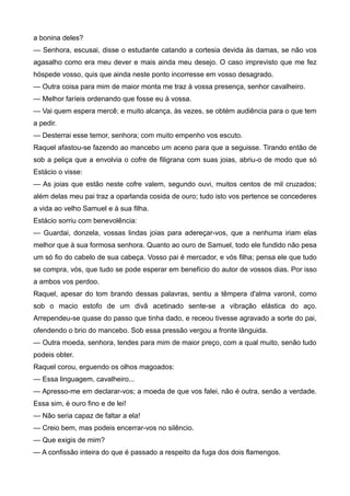 a bonina deles?
— Senhora, escusai, disse o estudante catando a cortesia devida às damas, se não vos
agasalho como era meu dever e mais ainda meu desejo. O caso imprevisto que me fez
hóspede vosso, quis que ainda neste ponto incorresse em vosso desagrado.
— Outra coisa para mim de maior monta me traz à vossa presença, senhor cavalheiro.
— Melhor faríeis ordenando que fosse eu à vossa.
— Vai quem espera mercê; e muito alcança, às vezes, se obtém audiência para o que tem
a pedir.
— Desterrai esse temor, senhora; com muito empenho vos escuto.
Raquel afastou-se fazendo ao mancebo um aceno para que a seguisse. Tirando então de
sob a peliça que a envolvia o cofre de filigrana com suas joias, abriu-o de modo que só
Estácio o visse:
— As joias que estão neste cofre valem, segundo ouvi, muitos centos de mil cruzados;
além delas meu pai traz a oparlanda cosida de ouro; tudo isto vos pertence se concederes
a vida ao velho Samuel e à sua filha.
Estácio sorriu com benevolência:
— Guardai, donzela, vossas lindas joias para adereçar-vos, que a nenhuma iriam elas
melhor que à sua formosa senhora. Quanto ao ouro de Samuel, todo ele fundido não pesa
um só fio do cabelo de sua cabeça. Vosso pai é mercador, e vós filha; pensa ele que tudo
se compra, vós, que tudo se pode esperar em benefício do autor de vossos dias. Por isso
a ambos vos perdoo.
Raquel, apesar do tom brando dessas palavras, sentiu a têmpera d'alma varonil, como
sob o macio estofo de um divã acetinado sente-se a vibração elástica do aço.
Arrependeu-se quase do passo que tinha dado, e receou tivesse agravado a sorte do pai,
ofendendo o brio do mancebo. Sob essa pressão vergou a fronte lânguida.
— Outra moeda, senhora, tendes para mim de maior preço, com a qual muito, senão tudo
podeis obter.
Raquel corou, erguendo os olhos magoados:
— Essa linguagem, cavalheiro...
— Apresso-me em declarar-vos; a moeda de que vos falei, não é outra, senão a verdade.
Essa sim, é ouro fino e de lei!
— Não seria capaz de faltar a ela!
— Creio bem, mas podeis encerrar-vos no silêncio.
— Que exigis de mim?
— A confissão inteira do que é passado a respeito da fuga dos dois flamengos.
 