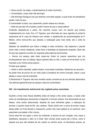 — Estou pronto, se exigis, a desembainhar já neste momento!...
— Comendador, vossa mão! Até domingo!
— Até domingo! Asseguro-vos que teremos uma bela caçada, a qual muito me penalizaria
perder, mais do que...
O comendador ia dizer, seu casamento; porém reteve-se a tempo.
— Mais do que dez mil cruzados; porém menos do que a vossa estima!
Cristóvão despediu-se e partiu. No caminho cruzou com um jesuíta que trotava
modestamente em mula. Era o P. Figueira, que informado por seus agentes do próximo
casamento de D. Lopo de Velasco com Inesita, e obedecendo às recomendações do P.
Molina, vinha insinuar-lhe que adiasse a realização para mais tarde, até a volta do
visitador.
Sabedor da resistência que fizera o fidalgo a esse consórcio, não esperava o jesuíta
achar nele o menor obstáculo, antes favor e facilidade ao adiamento proposto. Qual não
foi pois seu espanto ouvindo em resposta estas palavras terminantes:
— Nunca me passou pela ideia casar-me; foram lá vossos superiores que me
encasquetaram isso na cabeça. Agora queiram eles ou não, a coisa se há de fazer no dia
marcado e por minha conta própria!...
O frade quis replicar:
— Assim o tenho decidido, padre-mestre; é escusado insistirdes. Mudemos de assunto!...
Ao jantar heis de provar de um certo prato à brasileira de minha invenção, sobre o qual
desejo o vosso voto de entendido.
O Reverendo P. Figueira não teve remédio senão consolar-se da sua derrota diplomática
nas delícias gastronômicas da opípara mesa do comendador.
XIX - Um impedimento matrimonial não cogitado pelos canonistas.
Quando a brisa mais fresca desfolha antes de tempo a flor ainda viçosa, a haste onde
antes se embalançava docemente a fragrante e mimosa criatura, fica descoroada de sua
beleza. Uma corola esborcinada, despida de suas brilhantes galas, e estanque de
aromas, é quanto resta da flor: seu cadáver. Talvez ainda com a seiva da árvore vingue
desse pólen um fruto fanado e mesquinho; porém não mais estilará aí um perfume, nem
espontará uma pétala. A flor morreu.
Como essa flor era agora o amor de Cristóvão. A bonina do seu coração, mau sopro a
desfolhara, deixando o cálix nu e triste. Sem dúvida ainda queria ele a Elvira, como à
esposa sua que não tardaria de ser; porém os sonhos azuis, os devaneios suaves, as
 
