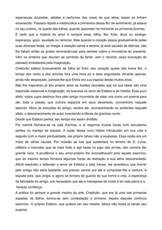 esperanças douradas, pétalas e perfumes das rosas de sua alma, essas se tinham
esvanecido. Passara rápida e melancólica a primavera dessa flor de sentimento; já estava
no seu outono, na queda das folhas, quando assomam no horizonte as primeiras brumas.
É certo que a história do amor é sempre essa; folha, flor, fruto, doce ou amargo:
esperança, gozo, saudade ou remorso. Mas quando o coração passa gradualmente pelas
suas diversas fases, ao chegar à estação calma e serena, já está saciado de delícias; não
lhe faltam então as gratas reminiscências para semear sobre a monotonia do presente.
Vêm os arrebóis que douram as sombras da tarde; vem o recordo, essa evocação do
passado embelecida pela imaginação.
Cristóvão saltara bruscamente da folha ao fruto: seu coração quase não tivera flor; o
tempo das cores e dos aromas fora uma hora só e essa angustiada. Amante apenas,
ainda não desposado, parecia-lhe que Elvira era sua esposa desde muitos anos.
Não lhe inspirando já seu próprio amor as ilusões douradas que na sua idade são uma
expansão essencial à imaginação, as buscava no amor de Estácio e de Inesita. Esse puro
afeto, sobre cujos destinos fora pelo amigo incumbido de velar, era como um poema para
ele; toda a poesia, que outrora esparzia em seus devaneios, concentrara naquele
assunto. Afora as emoções do amigo, sentira ele, acompanhando os acidentes daquele
afeto, o desvanecimento do autor inventando a fábula de gracioso conto.
Desde que Estácio partira, seu tempo era assim dividido.
Por manhã fechava-se na sala d'armas, e aí esgrimia muitas horas com escudeiros
peritos no manejo da espada. A razão desse novo hábito introduzido em sua vida e
seguido com a maior pontualidade, ele próprio talvez não a soubesse. Essa razão era um
misto de várias causas. Por ocasião da luta que sustentara no terreiro de D. Luísa,
refletira o mancebo que se mais forte e ágil fosse no jogo das armas, não correria tão
grande risco. A prudência e seu amor-próprio lhe aconselhavam pois aquele exercício,
que ao mesmo tempo fornecia algumas horas de distração à sua alma desconsolada.
Afinal resolvido a defender o amor de Estácio a todo transe, ele acreditava que morrer
pelo amigo não seria bastante; era preciso vencer por ele e conquistar-lhe a ventura. A
espada pois, que cingia, e agora se tornara de guarda de sua honra e vida, a esperança
da felicidade do amigo, era necessário que ele a manejasse de modo a ter nela plena e a
bsoluta confiança.
A prática foi sempre a grande mestra da arte. Cristóvão, que era já uma das primeiras
espadas da Bahia, tornou-se sem contestação a primeira, depois daquele contínuo
exercício. O próprio Estácio, que pudera ser seu mestre, talvez não fosse já senão seu
superior.
 