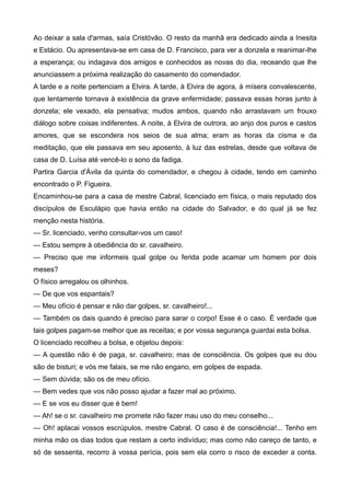 Ao deixar a sala d'armas, saía Cristóvão. O resto da manhã era dedicado ainda a Inesita
e Estácio. Ou apresentava-se em casa de D. Francisco, para ver a donzela e reanimar-lhe
a esperança; ou indagava dos amigos e conhecidos as novas do dia, receando que lhe
anunciassem a próxima realização do casamento do comendador.
A tarde e a noite pertenciam a Elvira. A tarde, à Elvira de agora, à mísera convalescente,
que lentamente tornava à existência da grave enfermidade; passava essas horas junto à
donzela; ele vexado, ela pensativa; mudos ambos, quando não arrastavam um frouxo
diálogo sobre coisas indiferentes. A noite, à Elvira de outrora, ao anjo dos puros e castos
amores, que se escondera nos seios de sua alma; eram as horas da cisma e da
meditação, que ele passava em seu aposento, à luz das estrelas, desde que voltava de
casa de D. Luísa até vencê-lo o sono da fadiga.
Partira Garcia d'Ávila da quinta do comendador, e chegou à cidade, tendo em caminho
encontrado o P. Figueira.
Encaminhou-se para a casa de mestre Cabral, licenciado em física, o mais reputado dos
discípulos de Esculápio que havia então na cidade do Salvador, e do qual já se fez
menção nesta história.
— Sr. licenciado, venho consultar-vos um caso!
— Estou sempre à obediência do sr. cavalheiro.
— Preciso que me informeis qual golpe ou ferida pode acamar um homem por dois
meses?
O físico arregalou os olhinhos.
— De que vos espantais?
— Meu ofício é pensar e não dar golpes, sr. cavalheiro!...
— Também os dais quando é preciso para sarar o corpo! Esse é o caso. É verdade que
tais golpes pagam-se melhor que as receitas; e por vossa segurança guardai esta bolsa.
O licenciado recolheu a bolsa, e objetou depois:
— A questão não é de paga, sr. cavalheiro; mas de consciência. Os golpes que eu dou
são de bisturi; e vós me falais, se me não engano, em golpes de espada.
— Sem dúvida; são os de meu ofício.
— Bem vedes que vos não posso ajudar a fazer mal ao próximo.
— E se vos eu disser que é bem!
— Ah! se o sr. cavalheiro me promete não fazer mau uso do meu conselho...
— Oh! aplacai vossos escrúpulos, mestre Cabral. O caso é de consciência!... Tenho em
minha mão os dias todos que restam a certo indivíduo; mas como não careço de tanto, e
só de sessenta, recorro à vossa perícia, pois sem ela corro o risco de exceder a conta.
 