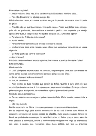 Entendeis o negócio?...
— A falar verdade, ainda não. Se o cavalheiro quisesse aclarar melhor o caso...
— Pois não. Deixai-me ver a bolsa que vos dei.
O físico fez uma careta, e como se vomitara sangue do pulmão, escarrou a bolsa do peito
do gibão.
— Aí estão não sei quantas moedas, vinte pelo menos. Posso guardá-las todas comigo,
pois não as ganhastes, recusando-me o conselho pedido; mas suponde que desejo
apenas tirar duas, e vos peço que me ajudeis a separá-las... Entendeis agora?
— Perfeitamente! Então são dois meses?
— Nunca menos!
— Para determinar com certeza é preciso conhecer a pessoa.
— Um homem de trinta anos, robusto, antes bilioso que sanguíneo, como dizeis em vossa
algaravia.
— E o ferro que há de servir à operação?
— Aqui o tendes!
Cristóvão desembainhou a espada e pô-la sobre a mesa, aos olhos de mestre Cabral.
Este resmungou.
Afinal concluiu:
— Duas polegadas de profundeza na clavícula, rasgando para cima; são dois meses de
cama, sendo o golpe convenientemente pensado por pessoa do ofício.
— Sereis vós quem terá esse encargo!
— Mas, sr. cavalheiro...
— Aqui tendes as duas moedas que saíram da bolsa. Quanto à cura, além do que
receberdes do enfermo que é rico e generoso, pagar-vos-ei em dobro. Domingo próximo
pela madrugada estai pronto, de mula selada à porta, que mandarei por vós.
Cristóvão saindo acrescentou:
— Escuso recomendar-vos segredo, pois é dever do ofício. Afiai a lanceta, mas embotai a
língua.
— Não haja cuidado.
Dali foi o mancebo ver Elvira, com quem passou as horas merencórias da tarde.
No dia seguinte, logo pela manhã, encerrou-se ele na sala d'armas com Afonso. O
escudeiro envergava um desses corpos de algodão, muito usados naquele tempo no
Brasil, de preferência às couraças de metal fabricadas no Reino; porque estas, além de
mais pesadas e incômodas, tinham o inconveniente de repelir com força os arremessos
das setas e dardos, que resvalando pelas faces polidas, iam ferir os próximos
 