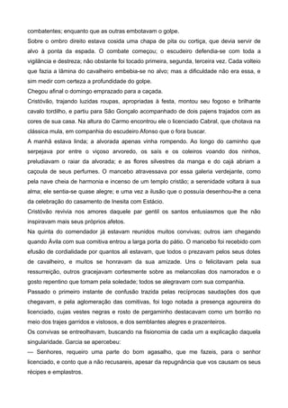 combatentes; enquanto que as outras embotavam o golpe.
Sobre o ombro direito estava cosida uma chapa de pita ou cortiça, que devia servir de
alvo à ponta da espada. O combate começou; o escudeiro defendia-se com toda a
vigilância e destreza; não obstante foi tocado primeira, segunda, terceira vez. Cada volteio
que fazia a lâmina do cavalheiro embebia-se no alvo; mas a dificuldade não era essa, e
sim medir com certeza a profundidade do golpe.
Chegou afinal o domingo emprazado para a caçada.
Cristóvão, trajando luzidas roupas, apropriadas à festa, montou seu fogoso e brilhante
cavalo tordilho, e partiu para São Gonçalo acompanhado de dois pajens trajados com as
cores de sua casa. Na altura do Carmo encontrou ele o licenciado Cabral, que chotava na
clássica mula, em companhia do escudeiro Afonso que o fora buscar.
A manhã estava linda; a alvorada apenas vinha rompendo. Ao longo do caminho que
serpejava por entre o viçoso arvoredo, os saís e os coleiros voando dos ninhos,
preludiavam o raiar da alvorada; e as flores silvestres da manga e do cajá abriam a
caçoula de seus perfumes. O mancebo atravessava por essa galeria verdejante, como
pela nave cheia de harmonia e incenso de um templo cristão; a serenidade voltara à sua
alma; ele sentia-se quase alegre; e uma vez a ilusão que o possuía desenhou-lhe a cena
da celebração do casamento de Inesita com Estácio.
Cristóvão revivia nos amores daquele par gentil os santos entusiasmos que lhe não
inspiravam mais seus próprios afetos.
Na quinta do comendador já estavam reunidos muitos convivas; outros iam chegando
quando Ávila com sua comitiva entrou a larga porta do pátio. O mancebo foi recebido com
efusão de cordialidade por quantos ali estavam, que todos o prezavam pelos seus dotes
de cavalheiro, e muitos se honravam da sua amizade. Uns o felicitavam pela sua
ressurreição, outros gracejavam cortesmente sobre as melancolias dos namorados e o
gosto repentino que tomam pela soledade; todos se alegravam com sua companhia.
Passado o primeiro instante de confusão trazida pelas recíprocas saudações dos que
chegavam, e pela aglomeração das comitivas, foi logo notada a presença agoureira do
licenciado, cujas vestes negras e rosto de pergaminho destacavam como um borrão no
meio dos trajes garridos e vistosos, e dos semblantes alegres e prazenteiros.
Os convivas se entreolhavam, buscando na fisionomia de cada um a explicação daquela
singularidade. Garcia se apercebeu:
— Senhores, requeiro uma parte do bom agasalho, que me fazeis, para o senhor
licenciado, e conto que a não recusareis, apesar da repugnância que vos causam os seus
récipes e emplastros.
 