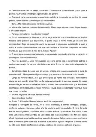 — Decididamente caís na elegia, cavalheiro. Disseram-me já que tínheis queda para a
poética. Cultivastes o madrigal! Agora mudais de gênero!
— Gracejo à parte, comendador; escrevi meu codicilo, e como nele me lembrei de vossa
pessoa, quero dar-vos comunicação do seu contexto.
— Bem!... Me instituístes vosso herdeiro universal.
— Minha mãe havia de querelar do testamento. Mas a terça, de que posso dispor, leguei-
a em vossa tenção!
— Para que com ela vos mande dizer missas?
— Pouco mais ou menos. Ides ver; a minha terça anda em uns vinte mil cruzados; instituí
herdeiro dela qualquer que seja nobre, e queira vingar a minha morte, já se sabe, em
combate leal. Caso ele sucumba, como eu, passará o legado por substituição a outro e
outro, e assim sucessivamente até que vos enviem a fazer-me companhia no outro
mundo, ou que renuncieis à mão de D. Inês de Aguilar!
— A lembrança é engenhosa! retorquiu o comendador mordendo o bigode e parando o
cavalo para fitar seu interlocutor.
— Não vos parece?... Vinte mil cruzados já é uma soma boa, e cavalheiros pobres e
destros no manejo de espada não faltam na terra! Todos os dias estão chegando do
Reino!...
— Cavalheiro, disse D. Lopo com ar severo, entraria em vosso pensamento a ideia de
assustar-me?... Me supondes alguma criança que tem medo de almas de outro mundo!
— Longe de mim tal ideia!... Sei que em negócio de honra não recuareis, nem mesmo
diante de um canhão aceso! Se vos fiz esta comunicação é para que depois do nosso
encontro façais as vossas reflexões sobre o número das vítimas humanas que têm de ser
sacrificadas em holocausto ao vosso himeneu. Talvez essa consideração vos mova mais
que o meu conselho.
— Então o negócio é para vós de vida e morte?
— Dizei de vidas e mortes!
— Bravo, D. Cristóvão. Bater-nos-emos até à décima geração!...
Chegada a cavalgata ao couto, foi a caça levantada; a corrida começou, dirigida,
conforme todas as regras da nobre arte da monteria, pelo comendador. O herói da festa
era um veado-galheiro, cuja fronte altiva coroava a alta e rija armação. Por muitas horas
esse velho rei da mata zombou da velocidade dos fogosos ginetes e do faro dos cães;
afinal, depois de uma batida contínua, exausto de sede e fadiga, arrimou-se a um tronco
seco e voltou-se para fazer face à matilha; suas pontas agudas rasgaram o ventre a dois
ou três cães; depois desfalecendo vergou a cabeça ao peso dos galhos e arquejou.
 