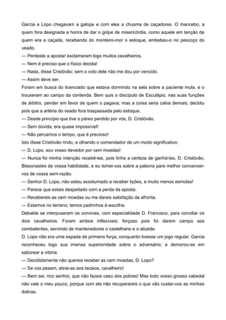 Garcia e Lopo chegavam a galope e com eles a chusma de caçadores. O mancebo, a
quem fora designada a honra de dar o golpe de misericórdia, como aquele em tenção de
quem era a caçada, recebendo do monteiro-mor o estoque, embebeu-o no pescoço do
veado.
— Perdeste a aposta! exclamaram logo muitos cavalheiros.
— Nem é preciso que o físico decida!
— Nada, disse Cristóvão; sem o voto dele não me dou por vencido.
— Assim deve ser.
Foram em busca do licenciado que estava dormindo na sela sobre a paciente mula, e o
trouxeram ao campo da contenda. Bem quis o discípulo de Esculápio, nas suas funções
de árbitro, pender em favor de quem o pagava; mas a coisa seria calva demais; decidiu
pois que a artéria do veado fora traspassada pelo estoque.
— Desde princípio que tive o páreo perdido por vós, D. Cristóvão.
— Sem dúvida; era quase impossível!
— Não percamos o tempo, que é precioso!
Isto disse Cristóvão rindo, e olhando o comendador de um modo significativo:
— D. Lopo, sou vosso devedor por cem moedas!
— Nunca foi minha intenção recebê-las, pois tinha a certeza de ganhá-las, D. Cristóvão.
Blasonastes de vossa habilidade, e eu tomei-vos sobre a palavra para melhor convencer-
vos de vossa sem-razão.
— Senhor D. Lopo, não estou acostumado a receber lições, e muito menos esmolas!
— Parece que estais despeitado com a perda da aposta.
— Recebereis as cem moedas ou me dareis satisfação da afronta.
— Estamos no terreno; temos padrinhos à escolha.
Debalde se interpuseram os convivas, com especialidade D. Francisco, para conciliar os
dois cavalheiros. Foram ambos inflexíveis; forçoso pois foi darem campo aos
combatentes, servindo de mantenedores o castelhano e o alcaide.
D. Lopo não era uma espada de primeira força, conquanto tivesse um jogo regular. Garcia
reconheceu logo sua imensa superioridade sobre o adversário; e demorou-se em
saborear a vitória.
— Decididamente não quereis receber as cem moedas, D. Lopo?
— Se vos pesam, atirai-as aos lacaios, cavalheiro!
— Bem sei, rico senhor, que não fazeis caso dos pobres! Mas todo vosso grosso cabedal
não vale o meu pouco, porque com ele não recuperareis o que vão custar-vos as minhas
dobras.
 