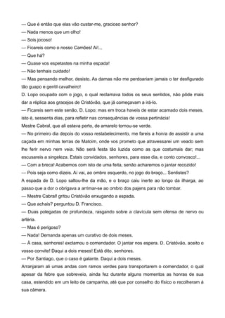 — Que é então que elas vão custar-me, gracioso senhor?
— Nada menos que um olho!
— Sois jocoso!
— Ficareis como o nosso Camões! Ai!...
— Que há?
— Quase vos espetastes na minha espada!
— Não tenhais cuidado!
— Mas pensando melhor, desisto. As damas não me perdoariam jamais o ter desfigurado
tão guapo e gentil cavalheiro!
D. Lopo ocupado com o jogo, o qual reclamava todos os seus sentidos, não pôde mais
dar a réplica aos gracejos de Cristóvão, que já começavam a irá-lo.
— Ficareis sem este senão, D. Lopo; mas em troca haveis de estar acamado dois meses,
isto é, sessenta dias, para refletir nas consequências de vossa pertinácia!
Mestre Cabral, que ali estava perto, de amarelo tornou-se verde.
— No primeiro dia depois do vosso restabelecimento, me fareis a honra de assistir a uma
caçada em minhas terras de Matoim, onde vos prometo que atravessarei um veado sem
lhe ferir nervo nem veia. Não será festa tão luzida como as que costumais dar; mas
escusareis a singeleza. Estais convidados, senhores, para esse dia, e conto convosco!...
— Com a breca! Acabemos com isto de uma feita, senão acharemos o jantar recozido!
— Pois seja como dizeis. Aí vai, ao ombro esquerdo, no jogo do braço... Sentistes?
A espada de D. Lopo saltou-lhe da mão, e o braço caiu inerte ao longo da ilharga, ao
passo que a dor o obrigava a arrimar-se ao ombro dos pajens para não tombar.
— Mestre Cabral! gritou Cristóvão enxugando a espada.
— Que achais? perguntou D. Francisco.
— Duas polegadas de profundeza, rasgando sobre a clavícula sem ofensa de nervo ou
artéria.
— Mas é perigoso?
— Nada! Demanda apenas um curativo de dois meses.
— À casa, senhores! exclamou o comendador. O jantar nos espera. D. Cristóvão, aceito o
vosso convite! Daqui a dois meses! Está dito, senhores.
— Por Santiago, que o caso é galante. Daqui a dois meses.
Arranjaram ali umas andas com ramos verdes para transportarem o comendador, o qual
apesar da febre que sobreveio, ainda fez durante alguns momentos as honras de sua
casa, estendido em um leito de campanha, até que por conselho do físico o recolheram à
sua câmera.
 