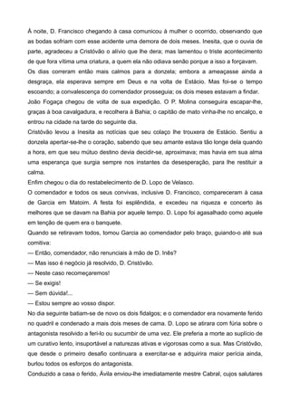 À noite, D. Francisco chegando à casa comunicou à mulher o ocorrido, observando que
as bodas sofriam com esse acidente uma demora de dois meses. Inesita, que o ouvia de
parte, agradeceu a Cristóvão o alívio que lhe dera; mas lamentou o triste acontecimento
de que fora vítima uma criatura, a quem ela não odiava senão porque a isso a forçavam.
Os dias correram então mais calmos para a donzela; embora a ameaçasse ainda a
desgraça, ela esperava sempre em Deus e na volta de Estácio. Mas foi-se o tempo
escoando; a convalescença do comendador prosseguia; os dois meses estavam a findar.
João Fogaça chegou de volta de sua expedição. O P. Molina conseguira escapar-lhe,
graças à boa cavalgadura, e recolhera à Bahia; o capitão de mato vinha-lhe no encalço, e
entrou na cidade na tarde do seguinte dia.
Cristóvão levou a Inesita as notícias que seu colaço lhe trouxera de Estácio. Sentiu a
donzela apertar-se-lhe o coração, sabendo que seu amante estava tão longe dela quando
a hora, em que seu mútuo destino devia decidir-se, aproximava; mas havia em sua alma
uma esperança que surgia sempre nos instantes da desesperação, para lhe restituir a
calma.
Enfim chegou o dia do restabelecimento de D. Lopo de Velasco.
O comendador e todos os seus convivas, inclusive D. Francisco, compareceram à casa
de Garcia em Matoim. A festa foi esplêndida, e excedeu na riqueza e concerto às
melhores que se davam na Bahia por aquele tempo. D. Lopo foi agasalhado como aquele
em tenção de quem era o banquete.
Quando se retiravam todos, tomou Garcia ao comendador pelo braço, guiando-o até sua
comitiva:
— Então, comendador, não renunciais à mão de D. Inês?
— Mas isso é negócio já resolvido, D. Cristóvão.
— Neste caso recomeçaremos!
— Se exigis!
— Sem dúvida!...
— Estou sempre ao vosso dispor.
No dia seguinte batiam-se de novo os dois fidalgos; e o comendador era novamente ferido
no quadril e condenado a mais dois meses de cama. D. Lopo se atirara com fúria sobre o
antagonista resolvido a feri-lo ou sucumbir de uma vez. Ele preferia a morte ao suplício de
um curativo lento, insuportável a naturezas ativas e vigorosas como a sua. Mas Cristóvão,
que desde o primeiro desafio continuara a exercitar-se e adquirira maior perícia ainda,
burlou todos os esforços do antagonista.
Conduzido a casa o ferido, Ávila enviou-lhe imediatamente mestre Cabral, cujos salutares
 