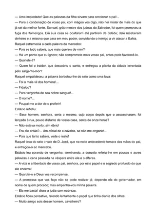 — Uma impiedade! Que as palavras da filha sirvam para condenar o pai!...
— Para a condenação de vosso pai, com mágoa vos digo, não hei mister de mais do que
já sei da melhor fonte. Samuel, grão-mestre dos judeus do Salvador, foi quem promoveu a
fuga dos flamengos. Em sua casa se ocultaram até partirem da cidade; dele receberam
dinheiro e a missiva que para em meu poder, convidando o inimigo a vir atacar a Bahia.
Raquel estremecia a cada palavra do mancebo:
— Pois se tudo sabeis, que mais quereis de mim?
— Há um ponto que eu ignoro; não compromete mais vosso pai, antes pode favorecê-lo.
— Qual ele é?
— Quem foi o traidor, que descobriu o santo, e entregou a planta da cidade levantada
pelo sargento-mor?
Raquel empalideceu; a palavra borbotou-lhe do seio como uma lava:
— Foi o mais vil dos homens!...
— Fidalgo?
— Para vergonha de seu nobre sangue!...
— O nome?...
— Poupai-me a dor de o proferir!
Estácio refletiu:
— Esse homem, senhora, seria o mesmo, cujo corpo depois que o assassinaram, foi
lançado à rua, pouco distante de vossa casa, cerca de onze horas?
— Não estava morto; sim ébrio!
— Era ele então?... Um oficial de a cavalos, se não me engano!...
— Pois que tanto sabeis, vede o resto!
Raquel tirou do seio o vale de D. José, que na noite antecedente tomara das mãos do pai,
e entregou-o ao mancebo.
Estácio leu corando de vergonha; terminando, a donzela referiu-lhe em poucas e acres
palavras a cena passada na véspera entre ela e o alferes.
— A vida e a liberdade de vosso pai, senhora, por este papel e o segredo profundo do que
ele encerra!
— Guardai-o e Deus vos recompense.
— A promessa que vos faço não se pode realizar já; depende ela do governador, em
nome de quem procedo; mas empenho-vos minha palavra.
— Ela me basta! disse a judia com nobreza.
Estácio ficou pensativo, relendo lentamente o papel que tinha diante dos olhos:
— Muito amigo sois desse homem, cavalheiro?
 