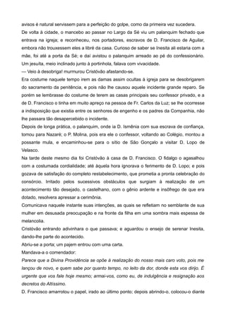 avisos é natural servissem para a perfeição do golpe, como da primeira vez sucedera.
De volta à cidade, o mancebo ao passar no Largo da Sé viu um palanquim fechado que
entrava na igreja; e reconheceu, nos portadores, escravos de D. Francisco de Aguilar,
embora não trouxessem eles a libré da casa. Curioso de saber se Inesita ali estaria com a
mãe, foi até a porta da Sé; e daí avistou o palanquim arreado ao pé do confessionário.
Um jesuíta, meio inclinado junto à portinhola, falava com vivacidade.
— Veio à desobriga! murmurou Cristóvão afastando-se.
Era costume naquele tempo irem as damas assim ocultas à igreja para se desobrigarem
do sacramento da penitência, e pois não lhe causou aquele incidente grande reparo. Se
porém se lembrasse do costume de terem as casas principais seu confessor privado, e a
de D. Francisco o tinha em muito apreço na pessoa de Fr. Carlos da Luz; se lhe ocorresse
a indisposição que existia entre os senhores de engenho e os padres da Companhia, não
lhe passara tão desapercebido o incidente.
Depois de longa prática, o palanquim, onde ia D. Ismênia com sua escrava de confiança,
tomou para Nazaré; o P. Molina, pois era ele o confessor, voltando ao Colégio, montou a
possante mula, e encaminhou-se para o sítio de São Gonçalo a visitar D. Lopo de
Velasco.
Na tarde deste mesmo dia foi Cristóvão à casa de D. Francisco. O fidalgo o agasalhou
com a costumada cordialidade; até àquela hora ignorava o ferimento de D. Lopo; e pois
gozava de satisfação do completo restabelecimento, que prometia a pronta celebração do
consórcio. Irritado pelos sucessivos obstáculos que surgiam à realização de um
acontecimento tão desejado, o castelhano, com o gênio ardente e insôfrego de que era
dotado, resolvera apressar a cerimônia.
Comunicava naquele instante suas intenções, as quais se refletiam no semblante de sua
mulher em desusada preocupação e na fronte da filha em uma sombra mais espessa de
melancolia.
Cristóvão entrando adivinhara o que passava; e aguardou o ensejo de serenar Inesita,
dando-lhe parte do acontecido.
Abriu-se a porta; um pajem entrou com uma carta.
Mandava-a o comendador:
Parece que a Divina Providência se opõe à realização do nosso mais caro voto, pois me
lançou de novo, e quem sabe por quanto tempo, no leito da dor, donde esta vos dirijo. É
urgente que vos fale hoje mesmo; armai-vos, como eu, de indulgência e resignação aos
decretos do Altíssimo.
D. Francisco amarrotou o papel, irado ao último ponto; depois abrindo-o, colocou-o diante
 