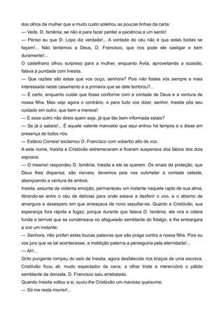 dos olhos da mulher que a muito custo soletrou as poucas linhas da carta:
— Vede, D. Ismênia, se não é para fazer perder a paciência a um santo!
— Penso eu que D. Lopo diz verdade!... A vontade do céu não é que estas bodas se
façam!... Não tentemos a Deus, D. Francisco, que nos pode ele castigar e bem
duramente!...
O castelhano olhou surpreso para a mulher, enquanto Ávila, aproveitando a ocasião,
falava à puridade com Inesita.
— Que razões são estas que vos ouço, senhora? Pois não fostes vós sempre a mais
interessada neste casamento e a primeira que se dele lembrou?...
— É certo, enquanto cuidei que fosse conforme com a vontade de Deus e a ventura de
nossa filha. Mas vejo agora o contrário, e para tudo vos dizer, senhor, Inesita pôs seu
cuidado em outro, que bem a merece!
— E esse outro não direis quem seja, já que tão bem informada estais?
— Se já o sabeis!... É aquele valente mancebo que aqui entrou há tempos e o disse em
presença de todos nós.
— Estácio Correia! exclamou D. Francisco com soberbo alto de voz.
A este nome, Inesita e Cristóvão estremeceram e ficaram suspensos dos lábios dos dois
esposos:
— O mesmo! respondeu D. Ismênia. Inesita e ele se querem. Os sinais da proteção, que
Deus lhes dispensa, são visíveis; devemos pois nos submeter à vontade celeste,
abençoando a ventura de ambos.
Inesita, assunta da violenta emoção, permaneceu um instante naquele rapto de sua alma,
librando-se entre o céu de delícias para onde estava a desferir o voo, e o abismo de
amargura e desespero em que ameaçava de novo sepultar-se. Quanto a Cristóvão, sua
esperança fora rápida e fugaz; porque durante que falava D. Ismênia, ele vira a cólera
funda e terrível que se condensava no afogueado semblante do fidalgo, e lhe embargara
a voz um instante:
— Senhora, não proferi estas loucas palavras que são praga contra a nossa filha. Pois eu
vos juro que se tal acontecesse, a maldição paterna a perseguiria pela eternidade!...
— Ah!...
Grito pungente rompeu do seio de Inesita, agora desfalecida nos braços de uma escrava.
Cristóvão ficou ali, mudo espectador da cena, a olhar triste e merencório o pálido
semblante da donzela. D. Francisco saiu arrebatado.
Quando Inesita voltou a si, ouviu-lhe Cristóvão um mavioso queixume:
— Só me resta morrer!...
 