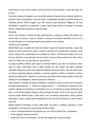 minha alma. Já sois minha mulher, que era ponto da minha quizília; o mais não tarda, fiai
de mim.
E pôs-se a campo o forasteiro, com seus três sentidos. Quanta finura e astúcia cabiam no
possível, foram empregadas, mas sem êxito. A sagacidade provada do jesuíta burlava os
melhores planos. Afinal Fogaça, que não primava pela paciência, fatigou-se da luta
demorada, e assentou de desfechar o golpe. Dias antes enviou ao visitador um recado
escrito, notável pelo laconismo e vigor do estilo.
Dizia ele:
Se em uma semana, contada de hoje, segunda-feira, o papel que sabeis não estiver em
minha mão, ou porque o haja eu tomado, ou porque mo tenhais restituído, juro-vos à fé
de João Fogaça que vos arrependereis das manhas novas e velhas.
Tende-vos por advertido.
Sabia Molina que o capitão de mato era homem capaz de maiores façanhas, e pois não
deixou de sentir certo temor lendo a missiva. Contudo fora vã para ele a ameaça, se ao
mesmo tempo não considerasse na inutilidade do roteiro. Convinha-lhe acabar com uma
luta que desviava a sua atenção de outro ponto; mas por timbre assentou de não o fazer
senão no último dia, que era esse em que estamos.
É quase supérfluo advertir, para quem já conhece Molina, que não se resolvera a abrir
mão do velho manuscrito, sem a plena certeza de não ocultar ele algum segredo
recôndito. Repassou-o dos mais poderosos agentes químicos, para o caso de haver entre
a escritura aparente alguma simpática e invisível; estudou a forma, o tamanho e até as
dobras do pergaminho. Quando se convenceu que toda a alma desse espojo a tinha ele
influído em sua inteligência, então decidiu-se a restituí-lo.
Saíra entanto o visitador da longa meditação, e tomando a pena, escreveu em um quarto
de papel estas palavras: — “O Senhor Fogaça pode vir”. — Embrulhado o escrito em uma
moeda, achegou-se da janela e o arremessou na rua. O coqueiro ao longe estremeceu de
leve, e uma sombra rápida cortara os ares ao longo da haste, como se um coco do cacho
houvera caído. Molina voltou o rosto para o mar, simulando contemplar a barra; quando
retrocedeu a vista o papel havia desaparecido, sem que ele soubesse por qual maneira
isso fora.
Nesse instante arranharam à porta; pela fresta, que abriu o visitador, apareceu o rosto
prazenteiro e insinuante do nosso amigo Fernão Cardim:
— Como V. Reverendíssima recomendou que, em vindo o Doutor Vaz, o avisassem...
— É ele chegado, padre provincial?
— Ainda não; mas vi-o atravessar, e se me não engano, já o ouço que sobe.
 