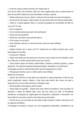 — Faça-me a graça, padre provincial, de o dirigir para cá.
Com pouco entrou Vaz Caminha, cada vez mais vergado pelos anos e acabrunhado ao
peso de sua alma. Depois da usual urbanidade, começou o jesuíta:
— Estava ansioso por ver-vos, doutor, e mais por dar-vos certa nova que não esperais.
— As boas já as não espero, padre-mestre; às más porém estou por demais acostumado.
— Ótima é, e senão julgareis. Roto é o consórcio projetado do comendador de São Ivo
com a Sr.a D. Inês.
— Ah! é o segundo!
— Com o terceiro parece que assim não acontecerá!
— Pois já há outro ajustado?
— Ainda não, mas breve; tudo caminha para aí.
— E com quem, se vos praz?
— A ser verdade o que sei, e o sei de boa fonte, será com vosso afilhado.
— Estácio?
— Estácio Correia, sim, a quem a Sr.a D. Ismênia tem no melhor conceito, pois o quer
para esposo de sua filha.
— É possível, P. Molina?
— Sabei mais então que isto mesmo já o anunciou a seu marido em tom decidido; e bem
diz o rifão que “a mulher quando teima é pior que a reima”.
— Outro anexim agora me lembra, padre-mestre: “Quando a esmola é grande, o pobre
desconfia”. Por qual bom padroeiro alcançaria Estácio, desvalido e só, tanto favor?
O advogado pusera no rosto do frade olhos que lhe traspassavam o íntimo.
— Pela graça do Senhor, que é o melhor patrono dos infelizes.
Molina fez uma pausa:
— Doutor Vaz Caminha, já não tenho que esconder à vossa perspicácia. A luta em que
andei empenhado cessou. Estácio a esta hora está senhor das minas de prata e
possuidor de um novo roteiro escrito por indicação vossa.
— Me emprestais muita argúcia, padre-mestre!
— Ainda estais em guarda?... Esperai pelo resto. Minha incumbência, vindo ao Brasil, foi
descobrir o roteiro de Robério Dias; outra não tive; levei-a ao cabo. A Providência
transtornou os desígnios do vigário-geral da Companhia, inutilizando o manuscrito: vou
pois restituí-lo a seu dono, pondo-o nas mãos de seu procurador.
— Tal não sou eu, já vo-lo disse de outra feita; amigo somente e mestre; nada tenho com
os negócios de Estácio.
O advogado era levado a recusar, por uma repugnância espontânea, semelhante à do
 