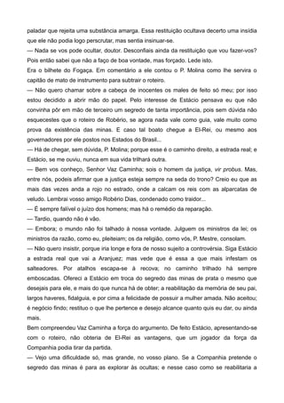 paladar que rejeita uma substância amarga. Essa restituição ocultava decerto uma insídia
que ele não podia logo perscrutar, mas sentia insinuar-se.
— Nada se vos pode ocultar, doutor. Desconfiais ainda da restituição que vou fazer-vos?
Pois então sabei que não a faço de boa vontade, mas forçado. Lede isto.
Era o bilhete do Fogaça. Em comentário a ele contou o P. Molina como lhe servira o
capitão de mato de instrumento para subtrair o roteiro.
— Não quero chamar sobre a cabeça de inocentes os males de feito só meu; por isso
estou decidido a abrir mão do papel. Pelo interesse de Estácio pensava eu que não
convinha pôr em mão de terceiro um segredo de tanta importância, pois sem dúvida não
esquecestes que o roteiro de Robério, se agora nada vale como guia, vale muito como
prova da existência das minas. E caso tal boato chegue a El-Rei, ou mesmo aos
governadores por ele postos nos Estados do Brasil...
— Há de chegar, sem dúvida, P. Molina; porque esse é o caminho direito, a estrada real; e
Estácio, se me ouviu, nunca em sua vida trilhará outra.
— Bem vos conheço, Senhor Vaz Caminha; sois o homem da justiça, vir probus. Mas,
entre nós, podeis afirmar que a justiça esteja sempre na seda do trono? Creio eu que as
mais das vezes anda a rojo no estrado, onde a calcam os reis com as alparcatas de
veludo. Lembrai vosso amigo Robério Dias, condenado como traidor...
— É sempre falível o juízo dos homens; mas há o remédio da reparação.
— Tardio, quando não é vão.
— Embora; o mundo não foi talhado à nossa vontade. Julguem os ministros da lei; os
ministros da razão, como eu, pleiteiam; os da religião, como vós, P. Mestre, consolam.
— Não quero insistir, porque iria longe e fora de nosso sujeito a controvérsia. Siga Estácio
a estrada real que vai a Aranjuez; mas vede que é essa a que mais infestam os
salteadores. Por atalhos escapa-se à recova; no caminho trilhado há sempre
emboscadas. Ofereci a Estácio em troca do segredo das minas de prata o mesmo que
desejais para ele, e mais do que nunca há de obter; a reabilitação da memória de seu pai,
largos haveres, fidalguia, e por cima a felicidade de possuir a mulher amada. Não aceitou;
é negócio findo; restituo o que lhe pertence e desejo alcance quanto quis eu dar, ou ainda
mais.
Bem compreendeu Vaz Caminha a força do argumento. De feito Estácio, apresentando-se
com o roteiro, não obteria de El-Rei as vantagens, que um jogador da força da
Companhia podia tirar da partida.
— Vejo uma dificuldade só, mas grande, no vosso plano. Se a Companhia pretende o
segredo das minas é para as explorar às ocultas; e nesse caso como se reabilitaria a
 