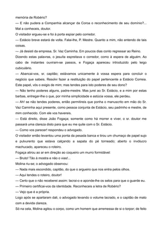 memória de Robério?
— E não pudera a Companhia alcançar da Coroa o reconhecimento de seu domínio?...
Mal a conheceis, doutor.
O visitador ergueu-se e foi à porta espiar pelo corredor.
— Estácio breve estará de volta. Falai-lhe, P. Mestre. Quanto a mim, não entendo de tais
coisas.
— Já desisti da empresa, Sr. Vaz Caminha. Em poucos dias conto regressar ao Reino.
Dizendo estas palavras, o jesuíta espreitava o corredor, como à espera de alguém. Ao
cabo de instantes ouviram-se passos, e Fogaça apareceu introduzido pelo leigo
cubiculário.
— Abancai-vos, sr. capitão; estávamos unicamente à vossa espera para concluir o
negócio que sabeis. Resolvi fazer a restituição do papel pertencente a Estácio Correia.
Este papel, vós o exigis de mim; mas tendes para isto poderes de seu dono?
— Não tenho poderes alguns, padre-mestre. Mas jurei ao Sr. Estácio, e a mim por estas
barbas, entregar-lhe o que, por minha simplicidade e astúcia vossa, ele perdeu.
— Ah! se não tendes poderes, então permitireis que ponha o manuscrito em mão do Sr.
Vaz Caminha aqui presente, como pessoa conjunta de Estácio, seu padrinho e mestre, de
mim conhecido. Com ele vos havereis.
— Está direito, disse João Fogaça; somente como há morrer e viver, o sr. doutor me
passará uma clareza disto para que eu me quite com o Sr. Estácio.
— Como vos parecer! respondeu o advogado.
O visitador então levantou uma ponta da pesada banca e tirou um chumaço de papel sujo
e pulvurento que estava calçando a sapata do pé torneado; aberto o invólucro
machucado, apareceu o roteiro.
Fogaça atirou ao ar em direção ao coqueiro um murro formidável:
— Bruto! Tão à mostra e não o vias!...
Molina riu-se; o advogado observou:
— Nada mais escondido, capitão, do que o argueiro que nos entra pelos olhos.
— Aqui tendes o roteiro, doutor!
— Certo que o não receberei assim: lacrai-o e aponde-lhe os selos para que o guarde eu.
— Primeiro certificai-vos da identidade. Reconheceis a letra de Robério?
— Vejo que é a própria.
Logo após se apartaram dali, o advogado levando o volume lacrado, e o capitão de mato
com a devida clareza.
Só na cela, Molina agitou o corpo, como um homem que arremessa de si o torpor; de feito
 